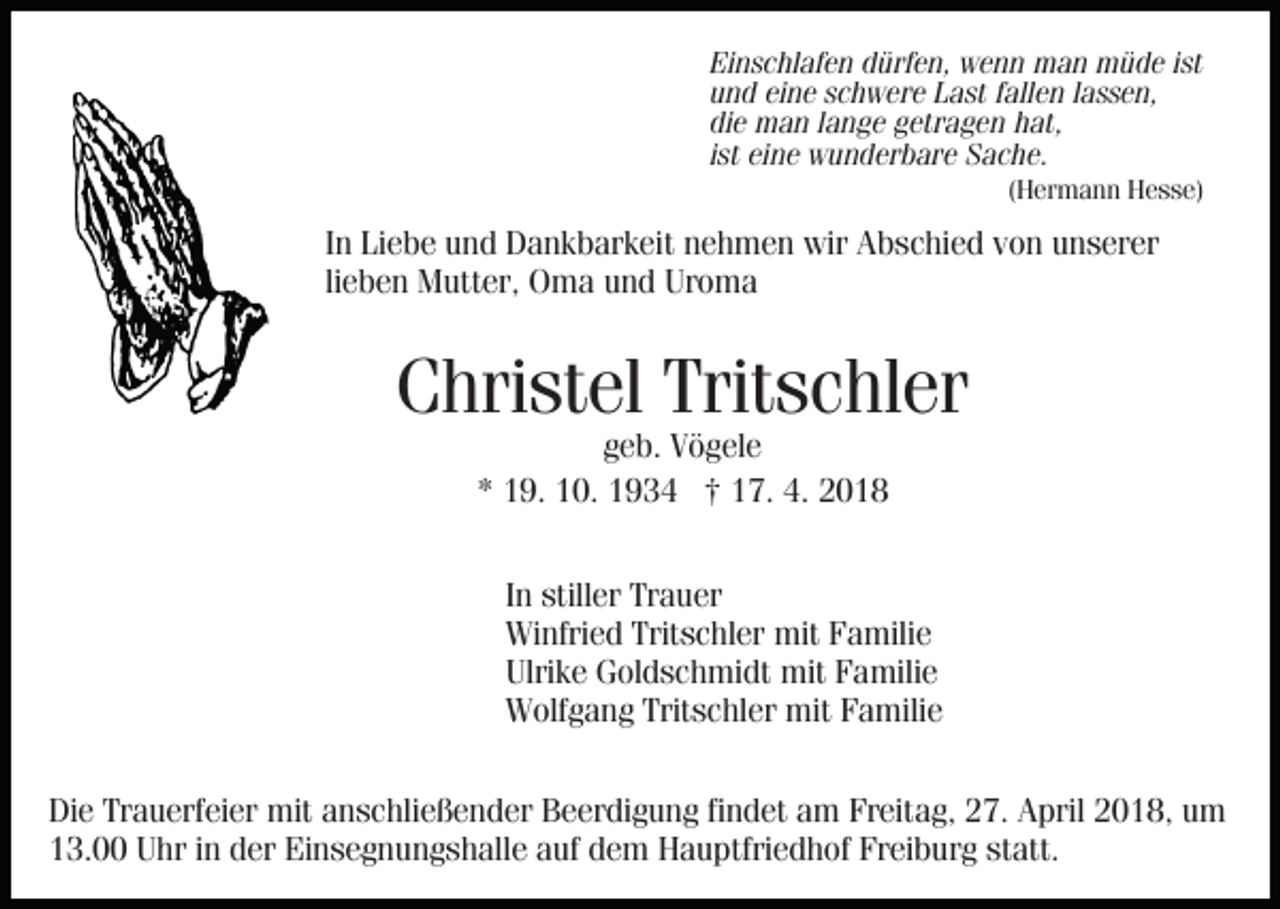 <p>Einschlafen<br />Ei<br />n s c hl af e n ddürfen,<br />ürf e n, wenn<br />w e n n man<br />m a n müde<br />m ü d e iist<br />st<br />uund<br />n d eieine<br />n e sschwere<br />c h w er e LLast<br />a st ffallen<br />a ll e n llassen,<br />a s s e n,<br />die<br />di<br />e man<br />m a n llange<br />a n g e ggetragen<br />etr a g e n hhat,<br />at,<br />iist<br />st eine<br />ei n e wunderbare<br />w u n d er b ar e Sache.<br />S a c he.<br />((Hermann<br />H er m a n n Hesse)<br />H e s s e)</p><p>In<br />I n Liebe<br />Li e b e und<br />u n d Dankbarkeit<br />D a n k b ar k eit nehmen<br />n e h m e n wir<br />wir Abschied<br />A b s c hi e d von<br />vo n unserer<br />u n s er er<br />lieben<br />Uroma<br />li e b e n Mutter,<br />M utt er, Oma<br />O m a und<br />u n d Ur<br />o ma</p><p>Christel<br />C hri st el Trit<br />Tritschler<br />s c hl er<br />geb.<br />g e b. Vögele<br />V ö g el e<br />1 9. 10.<br />1 0. †<br />† 17.<br />1 7. 4.<br />4. 22<br />** 19.</p><p>I n stiller<br />In<br />still er Trauer<br />Tr a u er<br />Winfried<br />Tritschler<br />mitFFamilie<br />Wi<br />nfri e d Trit<br />s c hl er mit<br />a mili e<br />Ulri<br />k e Goldschmidt<br />G ol d s c h mi dt mit<br />mit FFamilie<br />a mili e<br />Ulrike<br />WWolfgang<br />olf g a n g Trit<br />s c hl er mit<br />a mili e<br />Tritschler<br />mitFFamilie<br />Die<br />Di<br />e Tr<br />Trauerfeier<br />a u erf ei er mit<br />mit aanschließender<br />n s c hli e ß e n d er Beerdigung<br />B e er di g u n g fifindet<br />n d et aam<br />m Freitag,<br />Fr eit a g, 227.<br />7. April<br />A pr il 2018,<br />2 0 1 8, um<br />u m<br />113.00<br />3. Uhr<br />U hr iin<br />n dder<br />er Einsegnungshalle<br />Ei n s e g n u n g s h all e aauf<br />uf dem<br />d e m Hauptfriedhof<br />H a u p tfri e d h of Freiburg<br />Fr ei b ur g statt.<br />st att.</p>