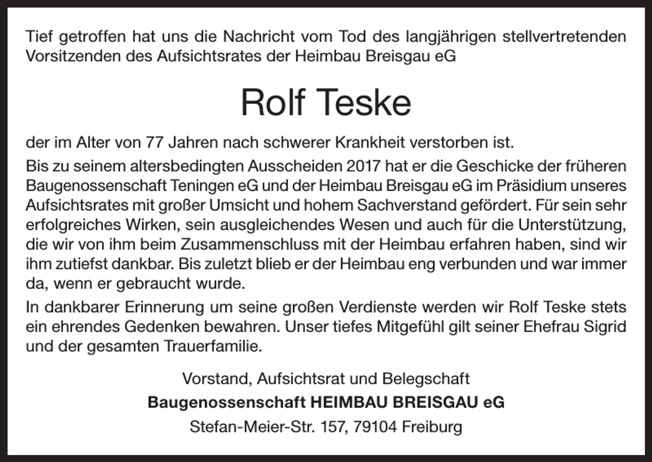 <p>Tief getroffen hat uns die Nachricht vom Tod des langjährigen stellvertretenden<br />Vorsitzenden des Aufsichtsrates der Heimbau Breisgau eG</p><p>Rolf Teske<br />der im Alter von 77 Jahren nach schwerer Krankheit verstorben ist.<br />Bis zu seinem altersbedingten Ausscheiden 2017 hat er die Geschicke der früheren<br />Baugenossenschaft Teningen eG und der Heimbau Breisgau eG im Präsidium unseres<br />Aufsichtsrates mit großer Umsicht und hohem Sachverstand gefördert. Für sein sehr<br />erfolgreiches Wirken, sein ausgleichendes Wesen und auch für die Unterstützung,<br />die wir von ihm beim Zusammenschluss mit der Heimbau erfahren haben, sind wir<br />ihm zutiefst dankbar. Bis zuletzt blieb er der Heimbau eng verbunden und war immer<br />da, wenn er gebraucht wurde.<br />In dankbarer Erinnerung um seine großen Verdienste werden wir Rolf Teske stets<br />ein ehrendes Gedenken bewahren. Unser tiefes Mitgefühl gilt seiner Ehefrau Sigrid<br />und der gesamten Trauerfamilie.<br />Vorstand, Aufsichtsrat und Belegschaft<br />Baugenossenschaft HEIMBAU BREISGAU eG<br />Stefan-Meier-Str. 157, 79104 Freiburg</p>
