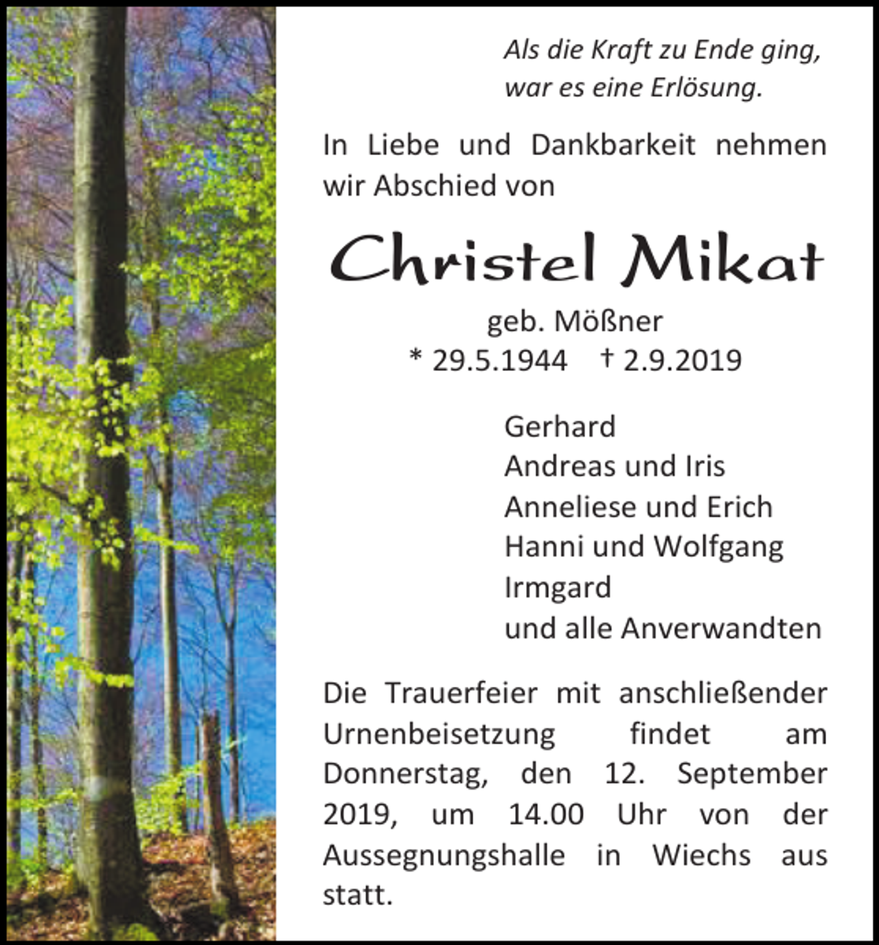 <p>Als die Kraft zu Ende ging,<br />war es eine Erlösung.</p><p>In Liebe und Dankbarkeit nehmen<br />wir Abschied von</p><p>Christel Mikat<br />geb. Mößner<br />* 29.5.1944 † 2.9.2019<br />Gerhard<br />Andreas und Iris<br />Anneliese und Erich<br />Hanni und Wolfgang<br />Irmgard<br />und alle Anverwandten<br />Die Trauerfeier mit anschließender<br />Urnenbeisetzung<br />findet<br />am<br />Donnerstag, den 12. September<br />2019, um 14.00 Uhr von der<br />Aussegnungshalle in Wiechs aus<br />statt.</p>