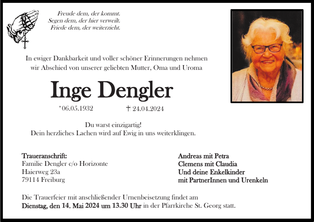 <p>Freude dem, der kommt.<br />Segen dem, der hier verweilt.<br />Friede dem, der weiterzieht.</p><p>In ewiger Dankbarkeit und voller schöner Erinnerungen nehmen<br />wir Abschied von unserer geliebten Mutter, Oma und Uroma</p><p>Inge Dengler<br />*06.05.1934.04.2024</p><p>Du warst einzigartig!<br />Dein herzliches Lachen wird auf Ewig in uns weiterklingen.<br />Traueranschrift:<br />Familie Dengler c/o Horizonte<br />Haierweg 23a<br />79114 Freiburg</p><p>Andreas mit Petra<br />Clemens mit Claudia<br />Und deine Enkelkinder<br />mit PartnerInnen und Urenkeln</p><p>Die Trauerfeier mit anschließender Urnenbeisetzung findet am<br />Dienstag, den 14. Mai 2024 um 13.30 Uhr in der Pfarrkirche St. Georg statt.</p>