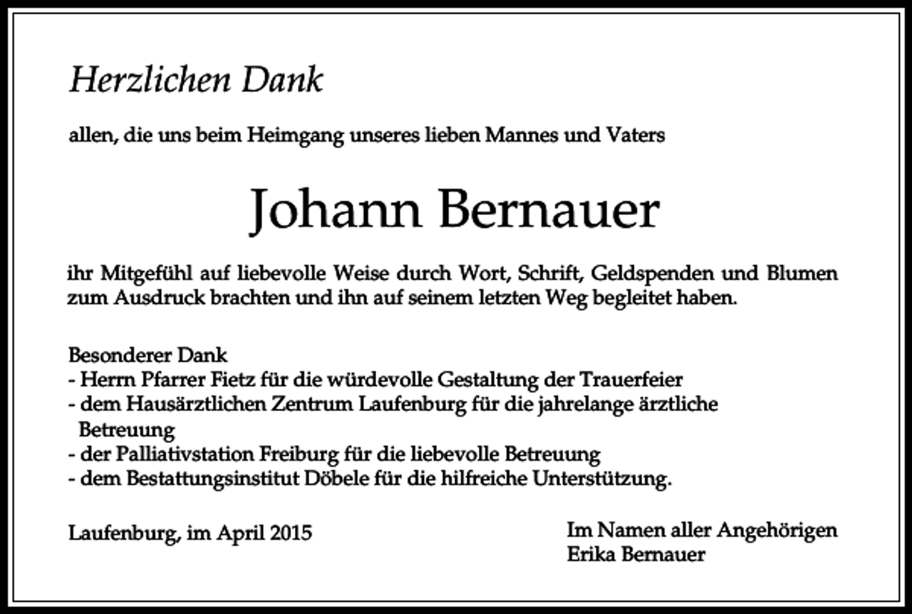 <p>Herzlichen Dank<br />allen, die uns beim Heimgang unseres lieben Mannes und Vaters</p><p>Johann Bernauer<br />ihr Mitgefühl auf liebevolle Weise durch Wort, Schrift, Geldspenden und Blumen<br />zum Ausdruck brachten und ihn auf seinem letzten Weg begleitet haben.<br />Besonderer Dank<br />- Herrn Pfarrer Fietz für die würdevolle Gestaltung der Trauerfeier<br />- dem Hausärztlichen Zentrum Laufenburg für die jahrelange ärztliche<br />Betreuung<br />- der Palliativstation Freiburg für die liebevolle Betreuung<br />- dem Bestattungsinstitut Döbele für die hilfreiche Unterstützung.<br />Laufenburg, im April 2015</p><p>Im Namen aller Angehörigen<br />Erika Bernauer</p>