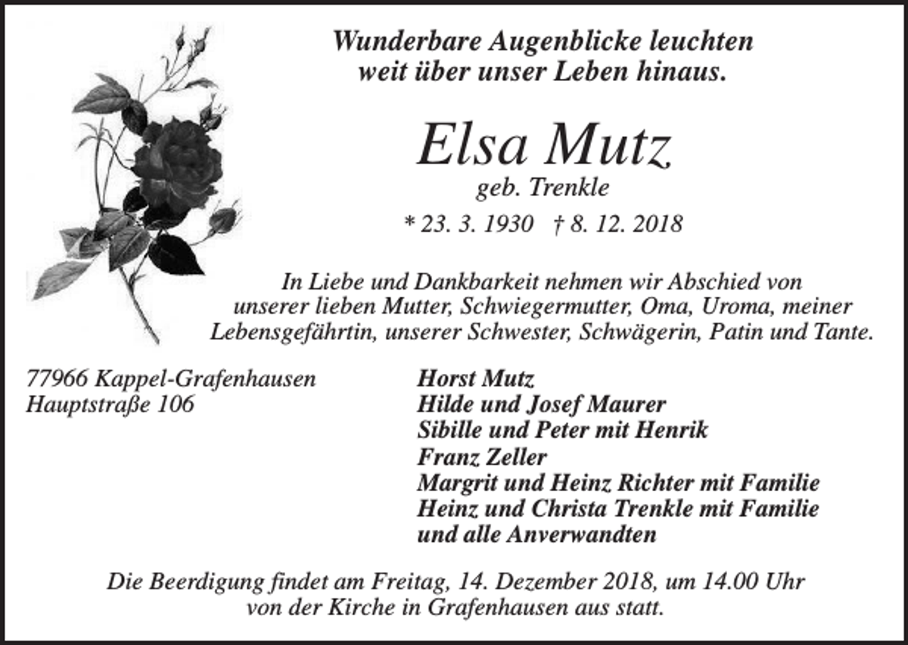 <p>Wunderbare Augenblicke leuchten<br />weit über unser Leben hinaus.</p><p>Elsa Mutz<br />geb. Trenkle<br />* 23. 3. 1930 † 8. 12. 2018<br />In Liebe und Dankbarkeit nehmen wir Abschied von<br />unserer lieben Mutter, Schwiegermutter, Oma, Uroma, meiner<br />Lebensgefährtin, unserer Schwester, Schwägerin, Patin und Tante.<br />77966 Kappel-Grafenhausen<br />Hauptstraße 106</p><p>Horst Mutz<br />Hilde und Josef Maurer<br />Sibille und Peter mit Henrik<br />Franz Zeller<br />Margrit und Heinz Richter mit Familie<br />Heinz und Christa Trenkle mit Familie<br />und alle Anverwandten</p><p>Die Beerdigung findet am Freitag, 14. Dezember 2018, um 14.00 Uhr<br />von der Kirche in Grafenhausen aus statt.</p>