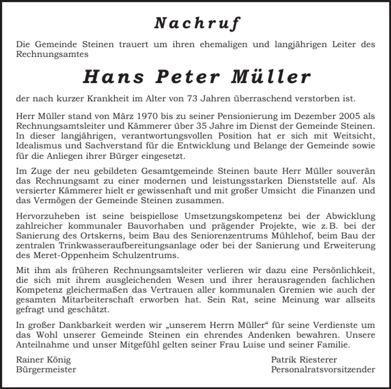 <p>Nachruf<br />Die Gemeinde Steinen trauert um ihren ehemaligen und langjährigen Leiter des<br />­Rechnungsamtes</p><p>Hans Peter Müller<br />der nach kurzer Krankheit im Alter von 73 Jahren überraschend verstorben ist.<br />Herr Müller stand von März 1970 bis zu seiner Pensionierung im Dezember 2005 als<br />Rechnungsamtsleiter und Kämmerer über 35 Jahre im Dienst der Gemeinde Steinen.<br />In dieser langjährigen, verantwortungsvollen Position hat er sich mit Weitsicht,<br />­Idealismus und Sachverstand für die Entwicklung und Belange der Gemeinde sowie<br />für die Anliegen ihrer Bürger eingesetzt.<br />Im Zuge der neu gebildeten Gesamtgemeinde Steinen baute Herr Müller souverän­<br />das Rechnungsamt zu einer modernen und leistungsstarken Dienststelle auf. Als<br />versierter Kämmerer hielt er gewissenhaft und mit großer Umsicht die Finanzen und<br />das Vermögen der Gemeinde Steinen zusammen.<br />Hervorzuheben ist seine beispiellose Umsetzungskompetenz bei der Abwicklung<br />zahlreicher kommunaler Bauvorhaben und prägender Projekte, wie z. B. bei der<br />Sanierung des Ortskerns, beim Bau des Seniorenzentrums Mühlehof, beim Bau der<br />zentralen Trinkwasseraufbereitungsanlage oder bei der Sanierung und Erweiterung<br />des Meret-Oppenheim Schulzentrums.<br />Mit ihm als früheren Rechnungsamtsleiter verlieren wir dazu eine Persönlichkeit,<br />die sich mit ihrem ausgleichenden Wesen und ihrer herausragenden fachlichen<br />Kompetenz gleichermaßen das Vertrauen aller kommunalen Gremien wie auch der<br />gesamten Mitarbeiterschaft erworben hat. Sein Rat, seine Meinung war allseits<br />gefragt und geschätzt.<br />In großer Dankbarkeit werden wir „unserem Herrn Müller“ für seine Verdienste um<br />das Wohl unserer Gemeinde Steinen ein ehrendes Andenken bewahren. Unsere<br />Anteilnahme und unser Mitgefühl gelten seiner Frau Luise und seiner Familie.<br />Rainer König<br />Patrik Riesterer<br />Bürgermeister Personalratsvorsitzender</p>