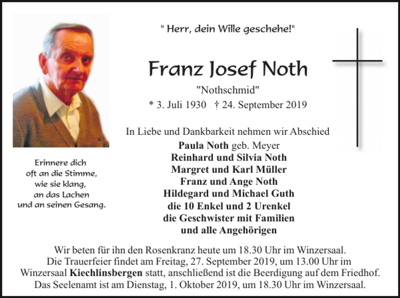 <p>" Herr, dein Wille geschehe!"</p><p>Franz Josef Noth<br />"Nothschmid"<br />* 3. Juli 1930 † 24. September 2019</p><p>Erinnere dich<br />oft an die Stimme,<br />wie sie klang,<br />an das Lachen<br />und an seinen Gesang.</p><p>In Liebe und Dankbarkeit nehmen wir Abschied<br />Paula Noth geb. Meyer<br />Reinhard und Silvia Noth<br />Margret und Karl Müller<br />Franz und Ange Noth<br />Hildegard und Michael Guth<br />die 10 Enkel und 2 Urenkel<br />die Geschwister mit Familien<br />und alle Angehörigen</p><p>Wir beten für ihn den Rosenkranz heute um 18.30 Uhr im Winzersaal.<br />Die Trauerfeier findet am Freitag, 27. September 2019, um 13.00 Uhr im<br />Winzersaal Kiechlinsbergen statt, anschließend ist die Beerdigung auf dem Friedhof.<br />Das Seelenamt ist am Dienstag, 1. Oktober 2019, um 18.30 Uhr im Winzersaal.</p>