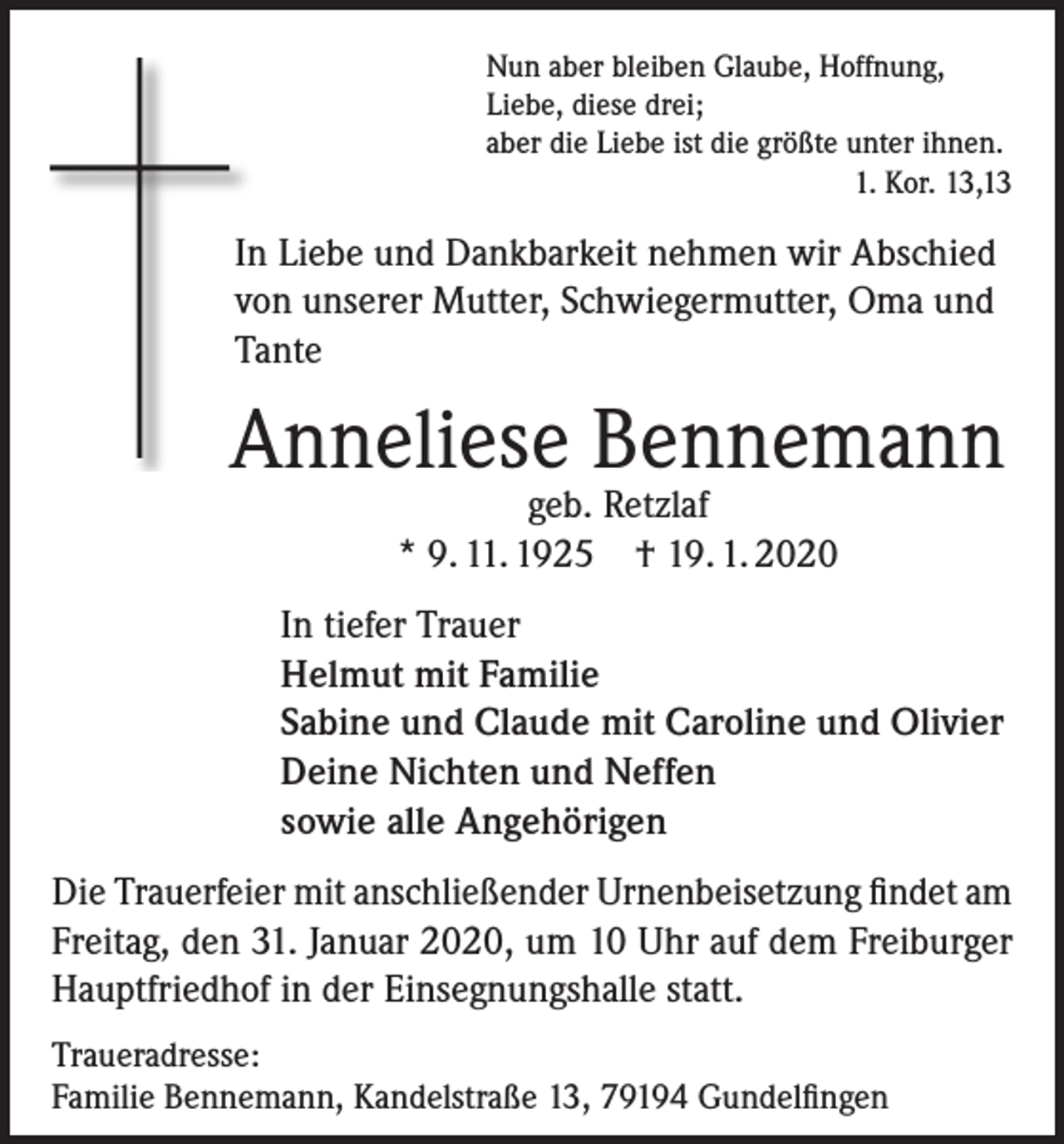 <p>Nun aber bleiben Glaube, Hoffnung,<br />Liebe, diese drei;<br />aber die Liebe ist die größte unter ihnen.</p><p>1. Kor. 13,13</p><p>In Liebe und Dankbarkeit nehmen wir Abschied<br />von unserer Mutter, Schwiegermutter, Oma und<br />Tante</p><p>Anneliese Bennemann<br />geb. Retzlaf<br />* 9. 11. 1925 † 19. 1. 2020</p><p>In tiefer Trauer<br />Helmut mit Familie<br />Sabine und Claude mit Caroline und Olivier<br />Deine Nichten und Neffen<br />sowie alle Angehörigen<br />Die Trauerfeier mit anschließender Urnenbeisetzung findet am<br />Freitag, den 31. Januar 2020, um 10 Uhr auf dem Freiburger<br />Hauptfriedhof in der Einsegnungshalle statt.<br />Traueradresse:<br />Familie Bennemann, Kandelstraße 13, 79194 Gundelfingen</p>