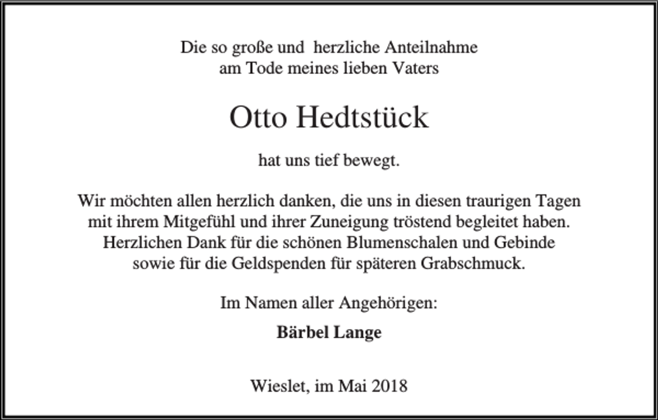 <p>Die so große und herzliche Anteilnahme<br />am Tode meines lieben Vaters</p><p>Otto Hedtstück<br />hat uns tief bewegt.<br />Wir möchten allen herzlich danken, die uns in diesen traurigen Tagen<br />mit ihrem Mitgefühl und ihrer Zuneigung tröstend begleitet haben.<br />Herzlichen Dank für die schönen Blumenschalen und Gebinde<br />sowie für die Geldspenden für späteren Grabschmuck.<br />Im Namen aller Angehörigen:<br />Bärbel Lange<br />Wieslet, im Mai 2018</p>