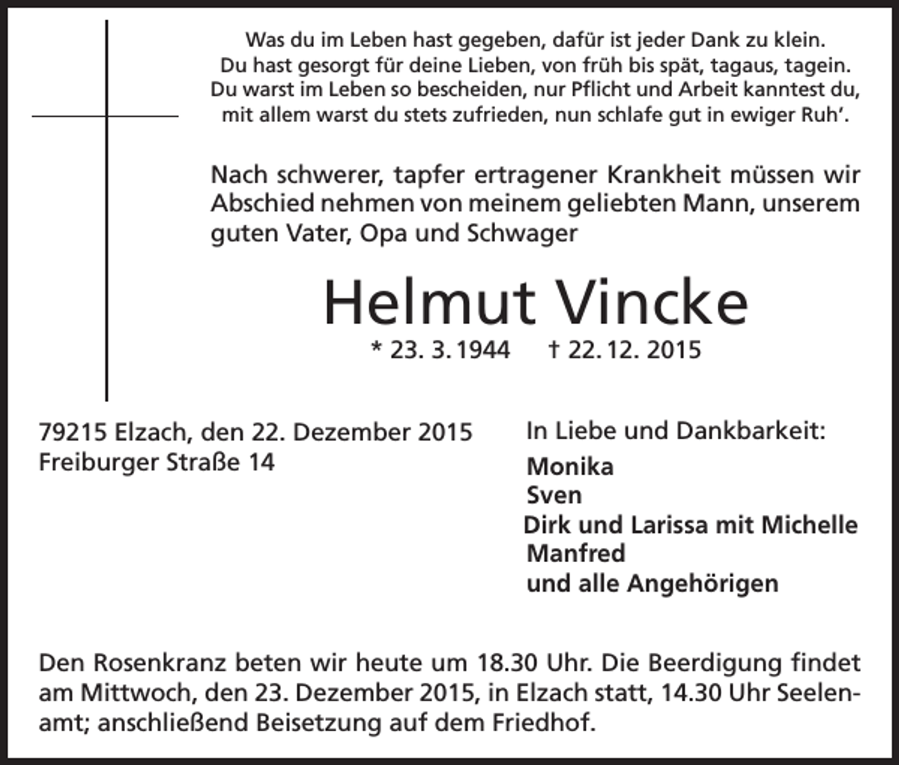 <p>Was du im Leben hast gegeben, dafür ist jeder Dank zu klein.<br />Du hast gesorgt für deine Lieben, von früh bis spät, tagaus, tagein.<br />Du warst im Leben so bescheiden, nur Pflicht und Arbeit kanntest du,<br />mit allem warst du stets zufrieden, nun schlafe gut in ewiger Ruh’.</p><p>Nach schwerer, tapfer ertragener Krankheit müssen wir<br />Abschied nehmen von meinem geliebten Mann, unserem<br />guten Vater, Opa und Schwager</p><p>Helmut Vincke<br />* 23. 3. 1944 † 22. 12. 2015</p><p>79215 Elzach, den 22. Dezember 2015<br />Freiburger Straße 14</p><p>In Liebe und Dankbarkeit:<br />Monika<br />Sven<br />Dirk und Larissa mit Michelle<br />Manfred<br />und alle Angehörigen</p><p>Den Rosenkranz beten wir heute um 18.30 Uhr. Die Beerdigung findet<br />am Mittwoch, den 23. Dezember 2015, in Elzach statt, 14.30 Uhr Seelenamt; anschließend Beisetzung auf dem Friedhof.</p>