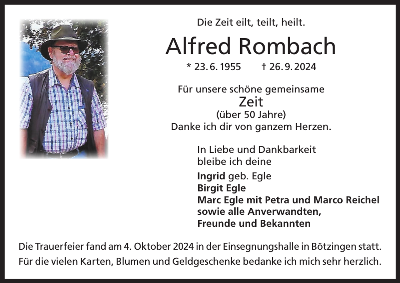 <p>Die Zeit eilt, teilt, heilt.</p><p>Alfred Rombach<br />* 23. 6. 1955 † 26. 9. 2024<br />Für unsere schöne gemeinsame</p><p>Zeit</p><p>(über 50 Jahre)<br />Danke ich dir von ganzem Herzen.<br />In Liebe und Dankbarkeit<br />bleibe ich deine<br />Ingrid geb. Egle<br />Birgit Egle<br />Marc Egle mit Petra und Marco Reichel<br />sowie alle Anverwandten,<br />Freunde und Bekannten<br />Die Trauerfeier fand am 4. Oktober 2024 in der Einsegnungshalle in Bötzingen statt.<br />Für die vielen Karten, Blumen und Geldgeschenke bedanke ich mich sehr herzlich.</p>