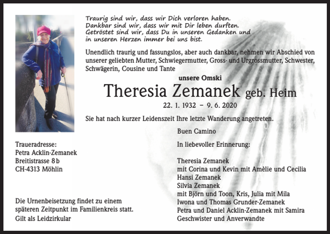 <p>Traurig sind wir, dass wir Dich verloren haben.<br />Dankbar sind wir, dass wir mit Dir leben durften.<br />Getröstet sind wir, dass Du in unseren Gedanken und<br />in unseren Herzen immer bei uns bist.</p><p>Unendlich traurig und fassungslos, aber auch dankbar, nehmen wir Abschied von<br />unserer geliebten Mutter, Schwiegermutter, Gross- und Urgrossmutter, Schwester,<br />Schwägerin, Cousine und Tante<br />unsere Omski</p><p>Theresia Zemanek geb. Heim<br />22. 1. 1932 – 9. 6. 2020</p><p>Sie hat nach kurzer Leidenszeit Ihre letzte Wanderung angetreten.<br />Buen Camino<br />Traueradresse:<br />In liebevoller Erinnerung:<br />Petra Acklin-Zemanek chw<br />Breitistrasse 8 b<br />Theresia Zemanek<br />CH-4313 Möhlin mit Corina und Kevin mit Amèlie und Cecilia<br />Hansi Zemanek<br />Silvia Zemanek<br />mit Björn und Toon, Kris, Julia mit Mila<br />Die Urnenbeisetzung findet zu einem<br />Iwona und Thomas Grunder-Zemanek<br />späteren Zeitpunkt im Familienkreis statt.<br />Petra und Daniel Acklin-Zemanek mit Samira<br />Gilt als Leidzirkular<br />Geschwister und Anverwandte</p>
