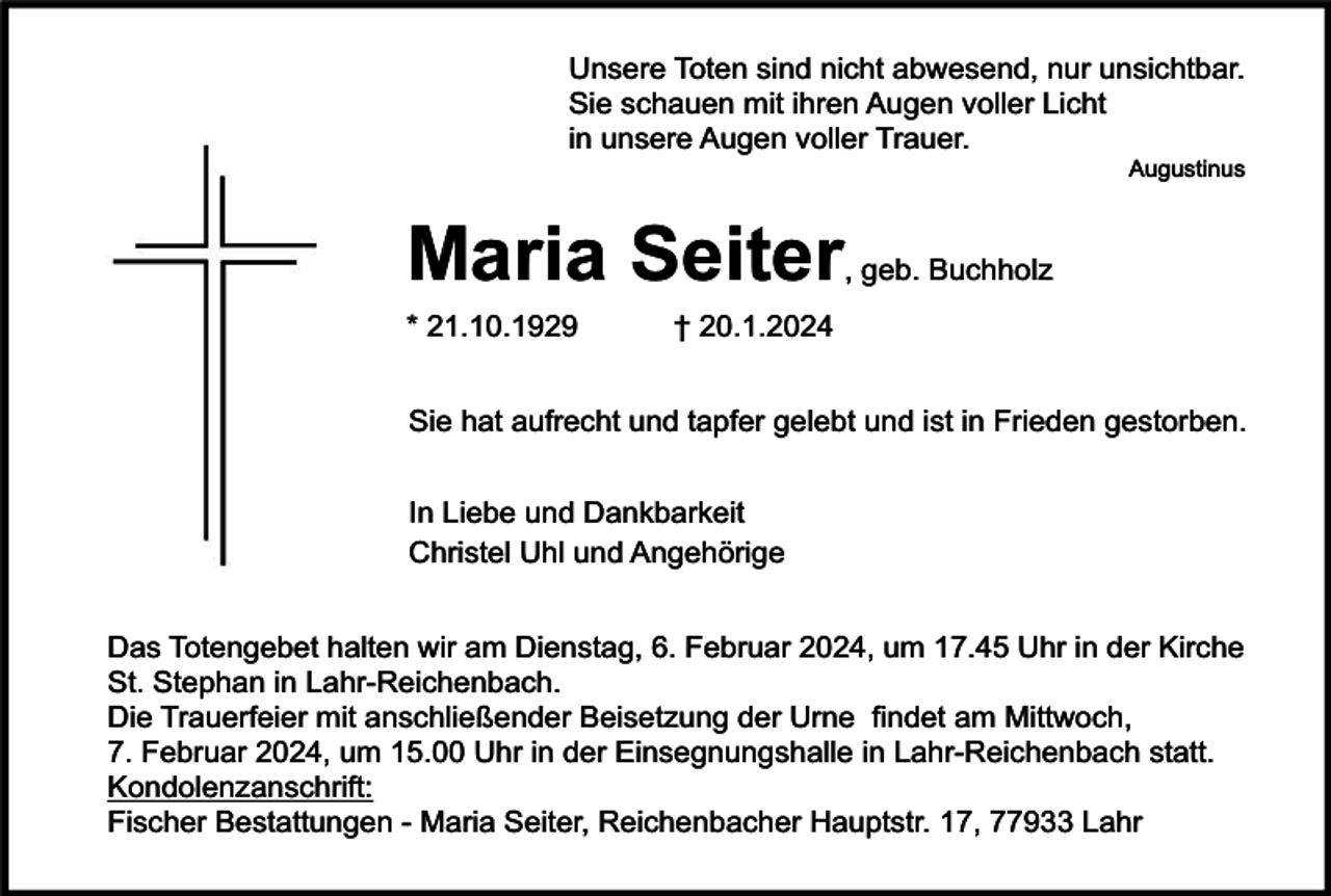 <p>Unsere Toten sind nicht abwesend, nur unsichtbar.<br />Sie schauen mit ihren Augen voller Licht<br />in unsere Augen voller Trauer.</p><p>Augustinus</p><p>Maria Seiter</p><p>* 21.10.1929</p><p>, geb. Buchholz</p><p>† 20.1.2024</p><p>Sie hat aufrecht und tapfer gelebt und ist in Frieden gestorben.<br />In Liebe und Dankbarkeit<br />Christel Uhl und Angehörige<br />Das Totengebet halten wir am Dienstag, 6. Februar 2024, um 17.45 Uhr in der Kirche<br />St. Stephan in Lahr-Reichenbach.<br />Die Trauerfeier mit anschließender Beisetzung der Urne findet am Mittwoch,<br />7. Februar 2024, um 15.00 Uhr in der Einsegnungshalle in Lahr-Reichenbach statt.<br />Kondolenzanschrift:<br />Fischer Bestattungen - Maria Seiter, Reichenbacher Hauptstr. 17, 77933 Lahr</p>