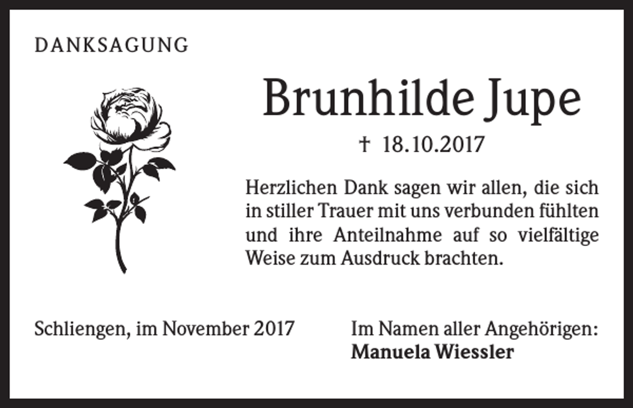 <p>DANKSAGU NG</p><p>Brunhilde Jupe<br />† 18.10.2017<br />Herzlichen Dank sagen wir allen, die sich<br />in stiller Trauer mit uns verbunden fühlten<br />und ihre Anteilnahme auf so vielfältige<br />Weise zum Ausdruck brachten.<br />Schliengen, im November 2017</p><p>Im Namen aller Angehörigen:<br />Manuela Wiessler</p>