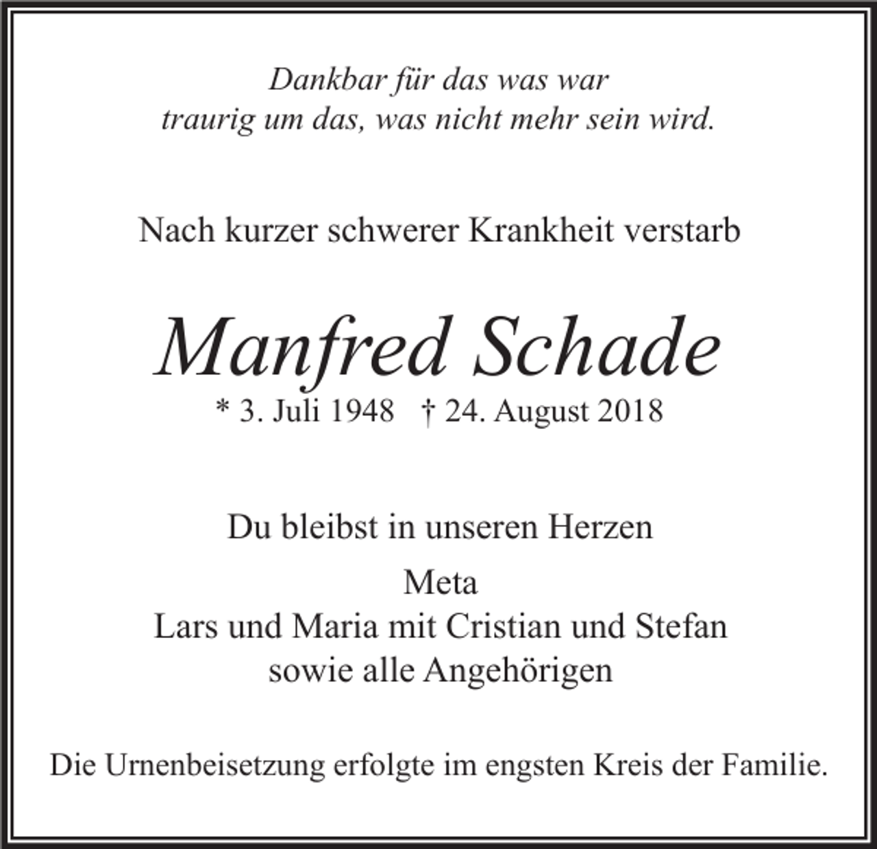 <p>Dankbar für das was war<br />traurig um das, was nicht mehr sein wird.</p><p>Nach kurzer schwerer Krankheit verstarb</p><p>Manfred Schade<br />* 3. Juli 1948 † 24. August 2018</p><p>Du bleibst in unseren Herzen<br />Meta<br />Lars und Maria mit Cristian und Stefan<br />sowie alle Angehörigen<br />Die Urnenbeisetzung erfolgte im engsten Kreis der Familie.</p>