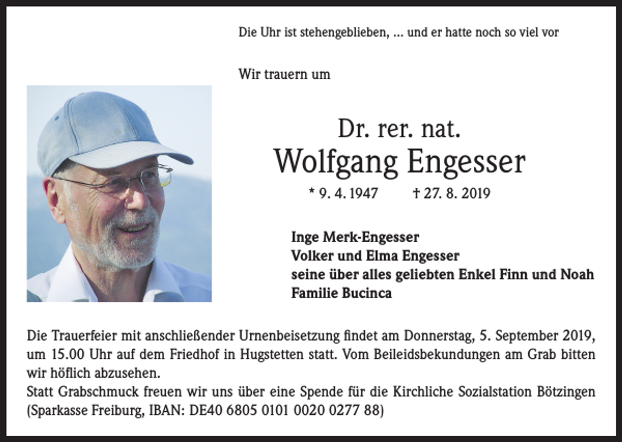 <p>Die Uhr ist stehengeblieben, … und er hatte noch so viel vor</p><p>Wir trauern um</p><p>Dr. rer. nat.</p><p>Wolfgang Engesser<br />* 9. 4. 1947</p><p>† 27. 8. 2019</p><p>Inge Merk-Engesser<br />Volker und Elma Engesser<br />seine über alles geliebten Enkel Finn und Noah<br />Familie Bucinca<br />Die Trauerfeier mit anschließender Urnenbeisetzung findet am Donnerstag, 5. September 2019,<br />um 15.00 Uhr auf dem Friedhof in Hugstetten statt. Vom Beileidsbekundungen am Grab bitten<br />wir höflich abzusehen.<br />Statt Grabschmuck freuen wir uns über eine Spende für die Kirchliche Sozialstation Bötzingen<br />(Sparkasse Freiburg, IBAN: DE40 6805 0101 002277 88)</p>