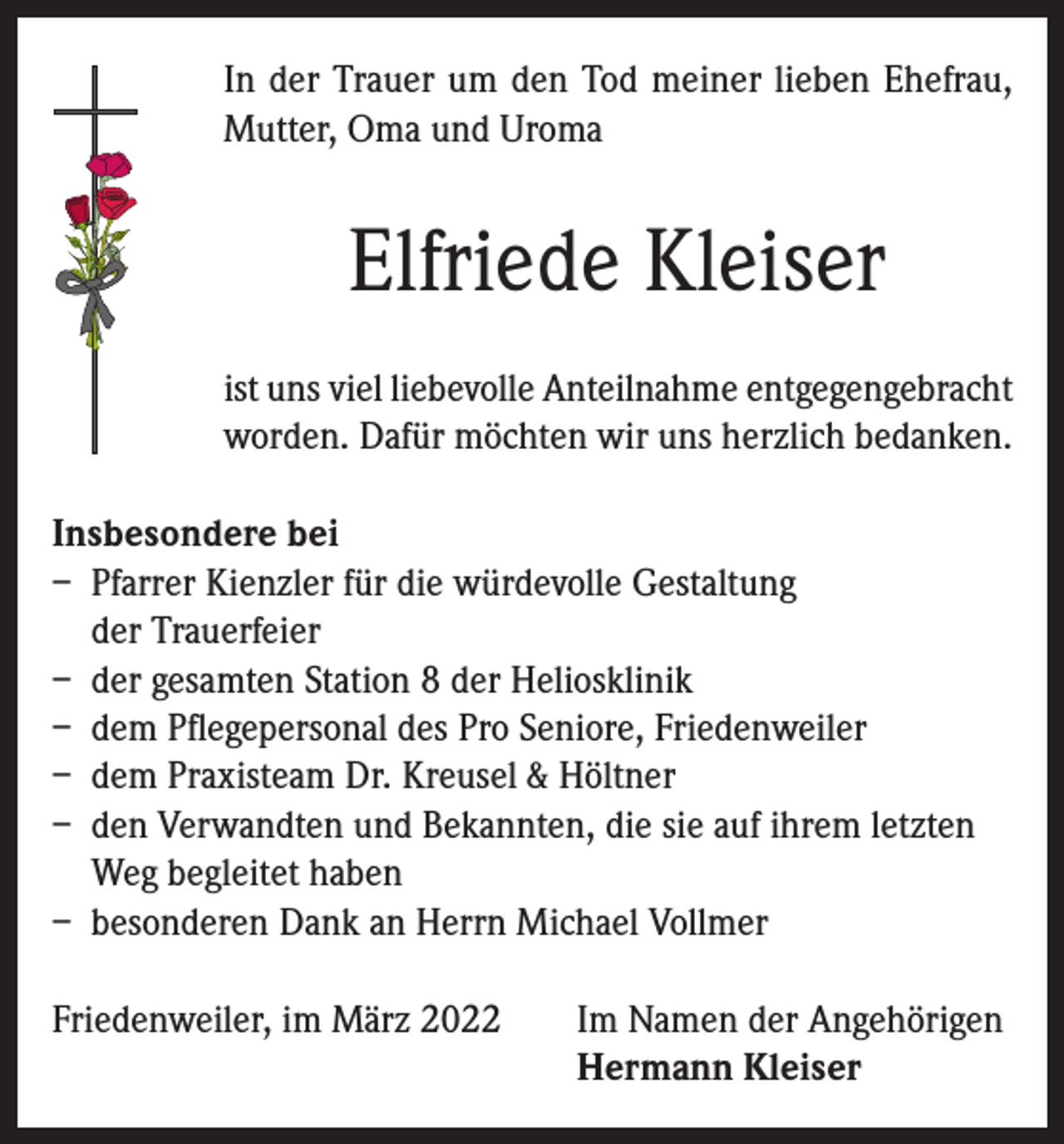 <p>In der Trauer um den Tod meiner lieben Ehefrau,<br />Mutter, Oma und Uroma</p><p>Elfriede Kleiser<br />ist uns viel liebevolle Anteilnahme entgegengebracht<br />worden. Dafür möchten wir uns herzlich bedanken.<br />Insbesondere bei<br />– Pfarrer Kienzler für die würdevolle Gestaltung<br />der Trauerfeier<br />– der gesamten Station 8 der Heliosklinik<br />– dem Pflegepersonal des Pro Seniore, Friedenweiler<br />– dem Praxisteam Dr. Kreusel &amp; Höltner<br />– den Verwandten und Bekannten, die sie auf ihrem letzten<br />Weg begleitet haben<br />– besonderen Dank an Herrn Michael Vollmer<br />Friedenweiler, im März 2022 Im Namen der Angehörigen<br />Hermann Kleiser</p>