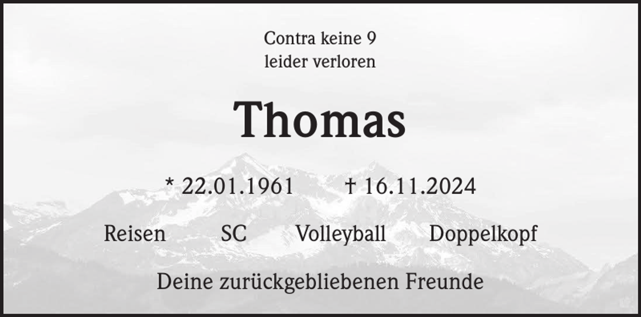 <p>Contra keine 9<br />leider verloren</p><p>Thomas<br />* 22.01.1961<br />Reisen</p><p>SC</p><p>† 16.11.2024<br />Volleyball</p><p>Doppelkopf</p><p>Deine zurückgebliebenen Freunde</p>