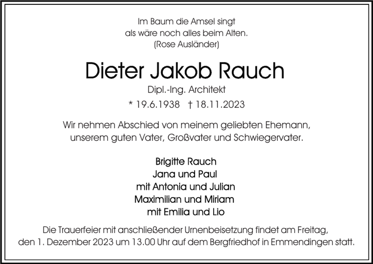 <p>Im Baum die Amsel singt<br />als wäre noch alles beim Alten.<br />(Rose Ausländer)</p><p>Dipl.-Ing. Architekt<br />* 19.6.1938 † 18.11.2023<br />Wir nehmen Abschied von meinem geliebten Ehemann,<br />unserem guten Vater, Großvater und Schwiegervater.</p><p>Die Trauerfeier mit anschließender Urnenbeisetzung findet am Freitag,<br />den 1. Dezember 2023 um 13.00 Uhr auf dem Bergfriedhof in Emmendingen statt.</p>