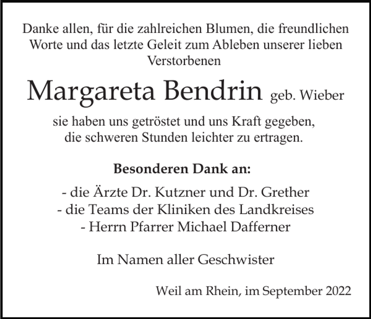 <p>Danke allen, für die zahlreichen Blumen, die freundlichen<br />Worte und das letzte Geleit zum Ableben unserer lieben<br />Verstorbenen</p><p>Margareta Bendrin geb. Wieber<br />sie haben uns getröstet und uns Kraft gegeben,<br />die schweren Stunden leichter zu ertragen.<br />Besonderen Dank an:<br />- die Ärzte Dr. Kutzner und Dr. Grether<br />- die Teams der Kliniken des Landkreises<br />- Herrn Pfarrer Michael Dafferner<br />Im Namen aller Geschwister<br />Weil am Rhein, im September 2022</p>