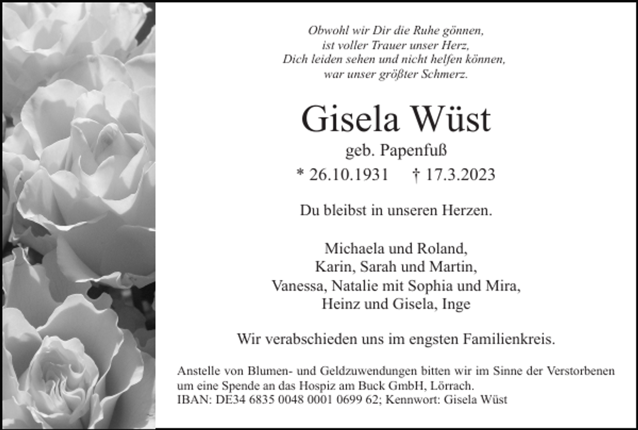 <p>Obwohl wir Dir die Ruhe gönnen,<br />ist voller Trauer unser Herz,<br />Dich leiden sehen und nicht helfen können,<br />war unser größter Schmerz.</p><p>Gisela Wüst<br />geb. Papenfuß<br />* 26.10.1931 † 17.3.2023<br />Du bleibst in unseren Herzen.<br />Michaela und Roland,<br />Karin, Sarah und Martin,<br />Vanessa, Natalie mit Sophia und Mira,<br />Heinz und Gisela, Inge<br />Wir verabschieden uns im engsten Familienkreis.<br />Anstelle von Blumen- und Geldzuwendungen bitten wir im Sinne der Verstorbenen<br />um eine Spende an das Hospiz am Buck GmbH, Lörrach.<br />IBAN: DE34 6835 0048 0001 0699 62; Kennwort: Gisela Wüst</p>