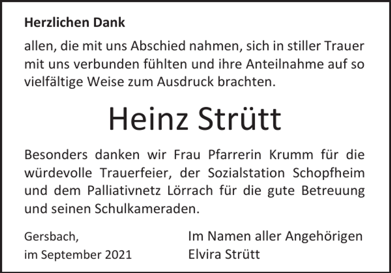 <p>Herzlichen Dank<br />allen, die mit uns Abschied nahmen, sich in stiller Trauer<br />mit uns verbunden fühlten und ihre Anteilnahme auf so<br />vielfältige Weise zum Ausdruck brachten.</p><p>Heinz Strütt<br />Besonders danken wir Frau Pfarrerin Krumm für die<br />würdevolle Trauerfeier, der Sozialstation Schopfheim<br />und dem Palliativnetz Lörrach für die gute Betreuung<br />und seinen Schulkameraden.<br />Gersbach,<br />im September 2021</p><p>Im Namen aller Angehörigen<br />Elvira Strütt</p>