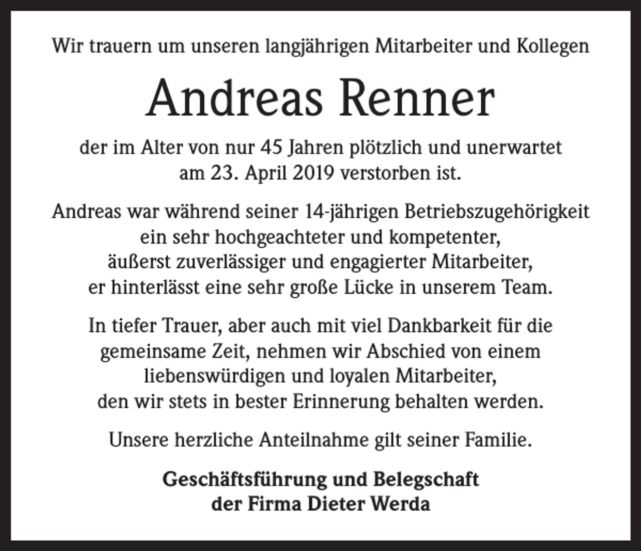 <p>Wir trauern um unseren langjährigen Mitarbeiter und Kollegen</p><p>Andreas Renner<br />der im Alter von nur 45 Jahren plötzlich und unerwartet<br />am 23. April 2019 verstorben ist.<br />Andreas war während seiner 14-jährigen Betriebszugehörigkeit<br />ein sehr hochgeachteter und kompetenter,<br />äußerst zuverlässiger und engagierter Mitarbeiter,<br />er hinterlässt eine sehr große Lücke in unserem Team.<br />In tiefer Trauer, aber auch mit viel Dankbarkeit für die<br />gemeinsame Zeit, nehmen wir Abschied von einem<br />liebenswürdigen und loyalen Mitarbeiter,<br />den wir stets in bester Erinnerung behalten werden.<br />Unsere herzliche Anteilnahme gilt seiner Familie.<br />Geschäftsführung und Belegschaft<br />der Firma Dieter Werda</p>