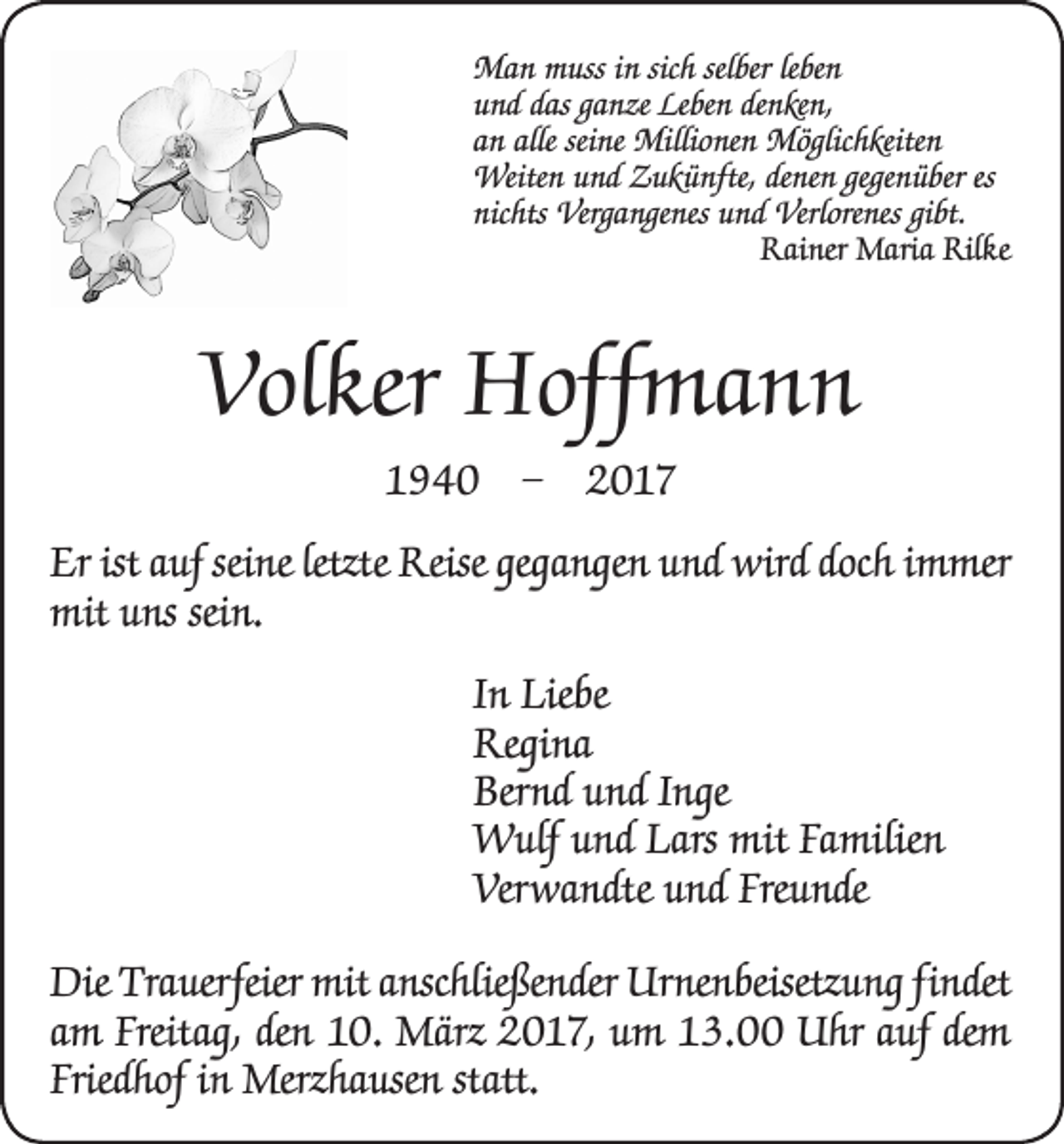 <p>Man muss in sich selber leben<br />und das ganze Leben denken,<br />an alle seine Millionen Möglichkeiten<br />Weiten und Zukünfte, denen gegenüber es<br />nichts Vergangenes und Verlorenes gibt.</p><p>Rainer Maria Rilke</p><p>Volker Hoffmann<br />1940 – 2017<br />Er ist auf seine letzte Reise gegangen und wird doch immer<br />mit uns sein.<br />In Liebe<br />Regina<br />Bernd und Inge<br />Wulf und Lars mit Familien<br />Verwandte und Freunde<br />Die Trauerfeier mit anschließender Urnenbeisetzung findet<br />am Freitag, den 10. März 2017, um 13.00 Uhr auf dem<br />Friedhof in Merzhausen statt.</p>