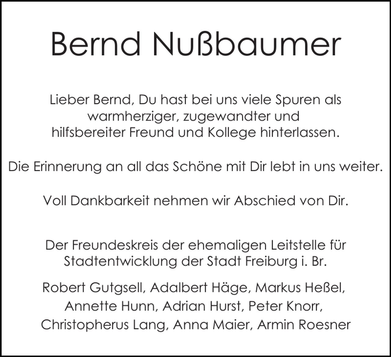 <p>Bernd Nußbaumer<br />Lieber Bernd, Du hast bei uns viele Spuren als<br />warmherziger, zugewandter und<br />hilfsbereiter Freund und Kollege hinterlassen.<br />Die Erinnerung an all das Schöne mit Dir lebt in uns weiter.<br />Voll Dankbarkeit nehmen wir Abschied von Dir.<br />Der Freundeskreis der ehemaligen Leitstelle für<br />Stadtentwicklung der Stadt Freiburg i. Br.<br />Robert Gutgsell, Adalbert Häge, Markus Heßel,<br />Annette Hunn, Adrian Hurst, Peter Knorr,<br />Christopherus Lang, Anna Maier, Armin Roesner</p>