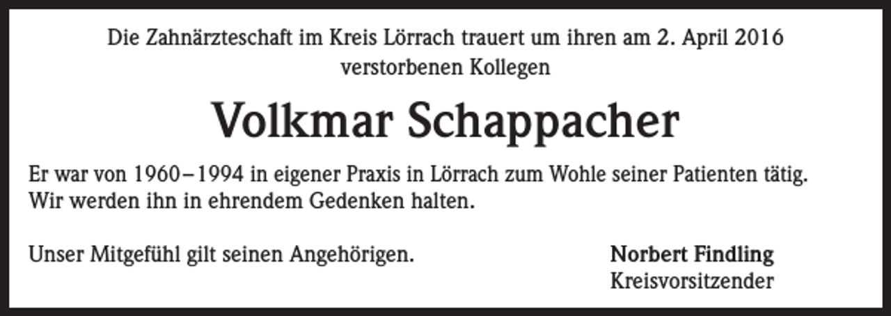 <p>Die Zahnärzteschaft im Kreis Lörrach trauert um ihren am 2. April 2016<br />verstorbenen Kollegen</p><p>Volkmar Schappacher<br />Er war von 1960 – 1994 in eigener Praxis in Lörrach zum Wohle seiner Patienten tätig.<br />Wir werden ihn in ehrendem Gedenken halten.<br />Unser Mitgefühl gilt seinen Angehörigen.</p><p>Norbert Findling<br />Kreisvorsitzender</p>