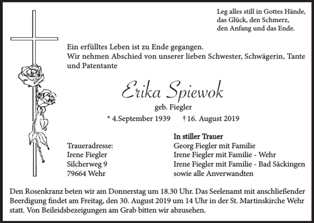 <p>Leg alles still in Gottes Hände,<br />das Glück, den Schmerz,<br />den Anfang und das Ende.</p><p>Ein erfülltes Leben ist zu Ende gegangen.<br />Wir nehmen Abschied von unserer lieben Schwester, Schwägerin, Tante<br />und Patentante</p><p>Erika Spiewok</p><p>geb. Fiegler<br />* 4.September 1939<br />16. August 2019<br />Traueradresse:<br />Irene Fiegler<br />Silcherweg 9<br />79664 Wehr</p><p>In stiller Trauer<br />Georg Fiegler mit Familie<br />Irene Fiegler mit Familie - Wehr<br />Irene Fiegler mit Familie - Bad Säckingen<br />sowie alle Anverwandten</p><p>Den Rosenkranz beten wir am Donnerstag um 18.30 Uhr. Das Seelenamt mit anschließender<br />Beerdigung findet am Freitag, den 30. August 2019 um 14 Uhr in der St. Martinskirche Wehr<br />statt. Von Beileidsbezeigungen am Grab bitten wir abzusehen.</p>