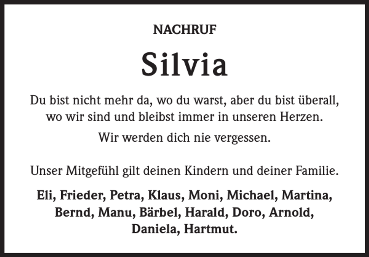 <p>NACHRUF</p><p>Silvia<br />Du bist nicht mehr da, wo du warst, aber du bist überall,<br />wo wir sind und bleibst immer in unseren Herzen.<br />Wir werden dich nie vergessen.<br />Unser Mitgefühl gilt deinen Kindern und deiner Familie.<br />Eli, Frieder, Petra, Klaus, Moni, Michael, Martina,<br />Bernd, Manu, Bärbel, Harald, Doro, Arnold,<br />Daniela, Hartmut.</p>