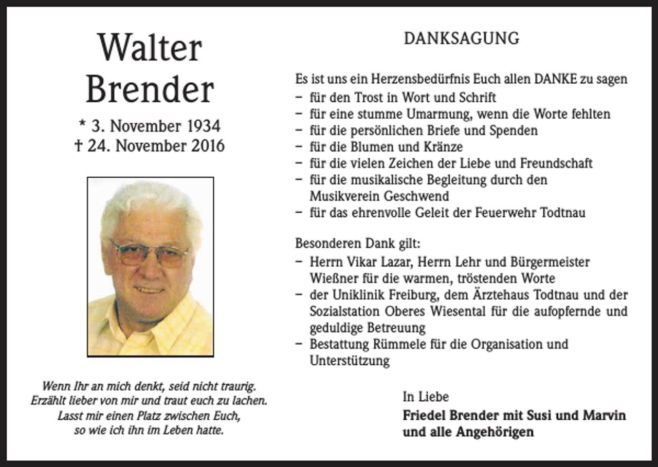 <p>Walter<br />Brender<br />* 3. November 1934<br />† 24. November 2016</p><p>DANKSAGUNG<br />Es ist uns ein Herzensbedürfnis Euch allen DANKE zu sagen<br />– für den Trost in Wort und Schrift<br />– für eine stumme Umarmung, wenn die Worte fehlten<br />– für die persönlichen Briefe und Spenden<br />– für die Blumen und Kränze<br />– für die vielen Zeichen der Liebe und Freundschaft<br />– für die musikalische Begleitung durch den<br />Musikverein Geschwend<br />– für das ehrenvolle Geleit der Feuerwehr Todtnau<br />Besonderen Dank gilt:<br />– Herrn Vikar Lazar, Herrn Lehr und Bürgermeister<br />Wießner für die warmen, tröstenden Worte<br />– der Uniklinik Freiburg, dem Ärztehaus Todtnau und der<br />Sozialstation Oberes Wiesental für die aufopfernde und<br />geduldige Betreuung<br />– Bestattung Rümmele für die Organisation und<br />Unterstützung</p><p>Wenn Ihr an mich denkt, seid nicht traurig.<br />Erzählt lieber von mir und traut euch zu lachen.<br />Lasst mir einen Platz zwischen Euch,<br />so wie ich ihn im Leben hatte.</p><p>In Liebe<br />Friedel Brender mit Susi und Marvin<br />und alle Angehörigen</p>