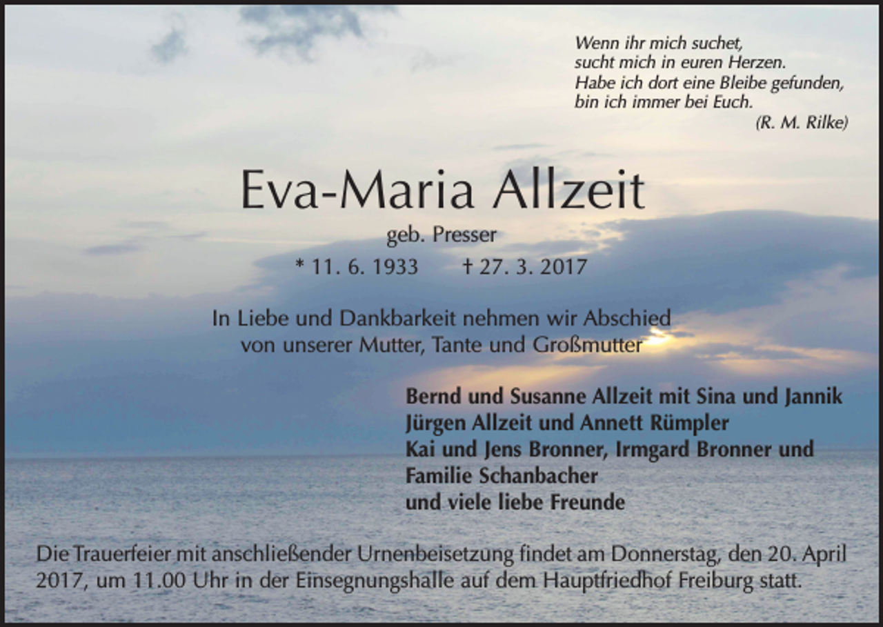 <p>Wenn ihr mich suchet,<br />sucht mich in euren Herzen.<br />Habe ich dort eine Bleibe gefunden,<br />bin ich immer bei Euch.</p><p>(R. M. Rilke)</p><p>Eva-Maria Allzeit<br />geb. Presser<br />* 11. 6. 1933 † 27. 3. 2017</p><p>In Liebe und Dankbarkeit nehmen wir Abschied<br />von unserer Mutter, Tante und Großmutter<br />Bernd und Susanne Allzeit mit Sina und Jannik<br />Jürgen Allzeit und Annett Rümpler<br />Kai und Jens Bronner, Irmgard Bronner und<br />Familie Schanbacher<br />und viele liebe Freunde<br />Die Trauerfeier mit anschließender Urnenbeisetzung findet am Donnerstag, den 20. April<br />2017, um 11.00 Uhr in der Einsegnungshalle auf dem Hauptfriedhof Freiburg statt.</p>