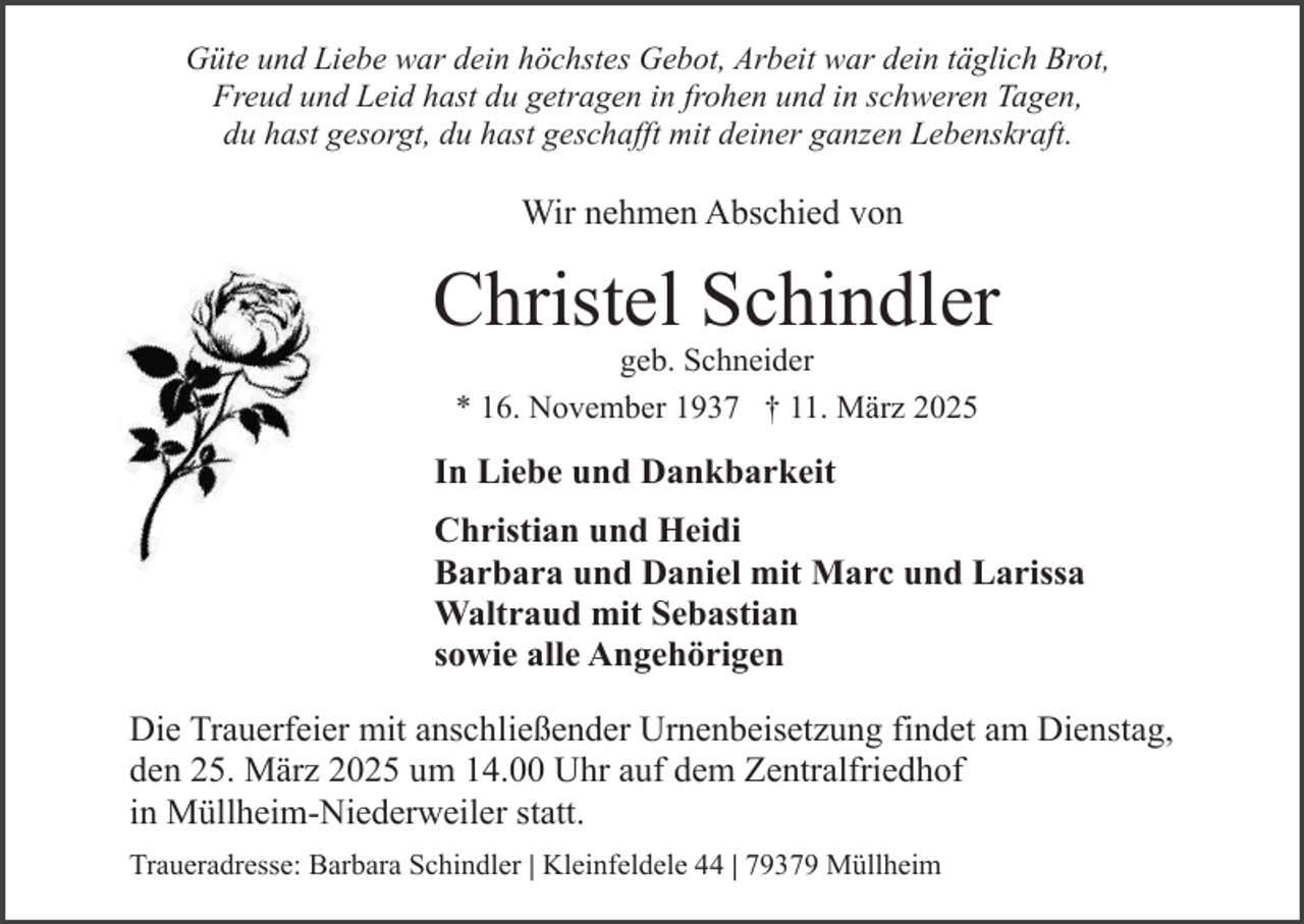 <p>Güte und Liebe war dein höchstes Gebot, Arbeit war dein täglich Brot,<br />Freud und Leid hast du getragen in frohen und in schweren Tagen,<br />du hast gesorgt, du hast geschafft mit deiner ganzen Lebenskraft.</p><p>Wir nehmen Abschied von</p><p>Christel Schindler<br />geb. Schneider<br />* 16. November 1937 † 11. März 2025</p><p>In Liebe und Dankbarkeit<br />Christian und Heidi<br />Barbara und Daniel mit Marc und Larissa<br />Waltraud mit Sebastian<br />sowie alle Angehörigen<br />Die Trauerfeier mit anschließender Urnenbeisetzung findet am Dienstag,<br />den 25. März 2025 um 14.00 Uhr auf dem Zentralfriedhof<br />in Müllheim-Niederweiler statt.<br />Traueradresse: Barbara Schindler | Kleinfeldele 44 | 79379 Müllheim</p>