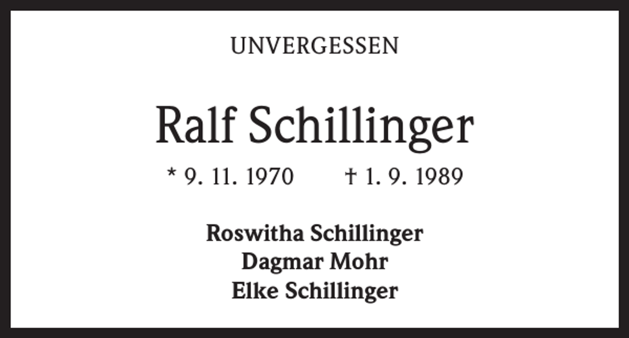 <p>UNVERGESSEN</p><p>Ralf Schillinger<br />* 9. 11. 1970 † 1. 9. 1989<br />Roswitha Schillinger<br />Dagmar Mohr<br />Elke Schillinger</p>