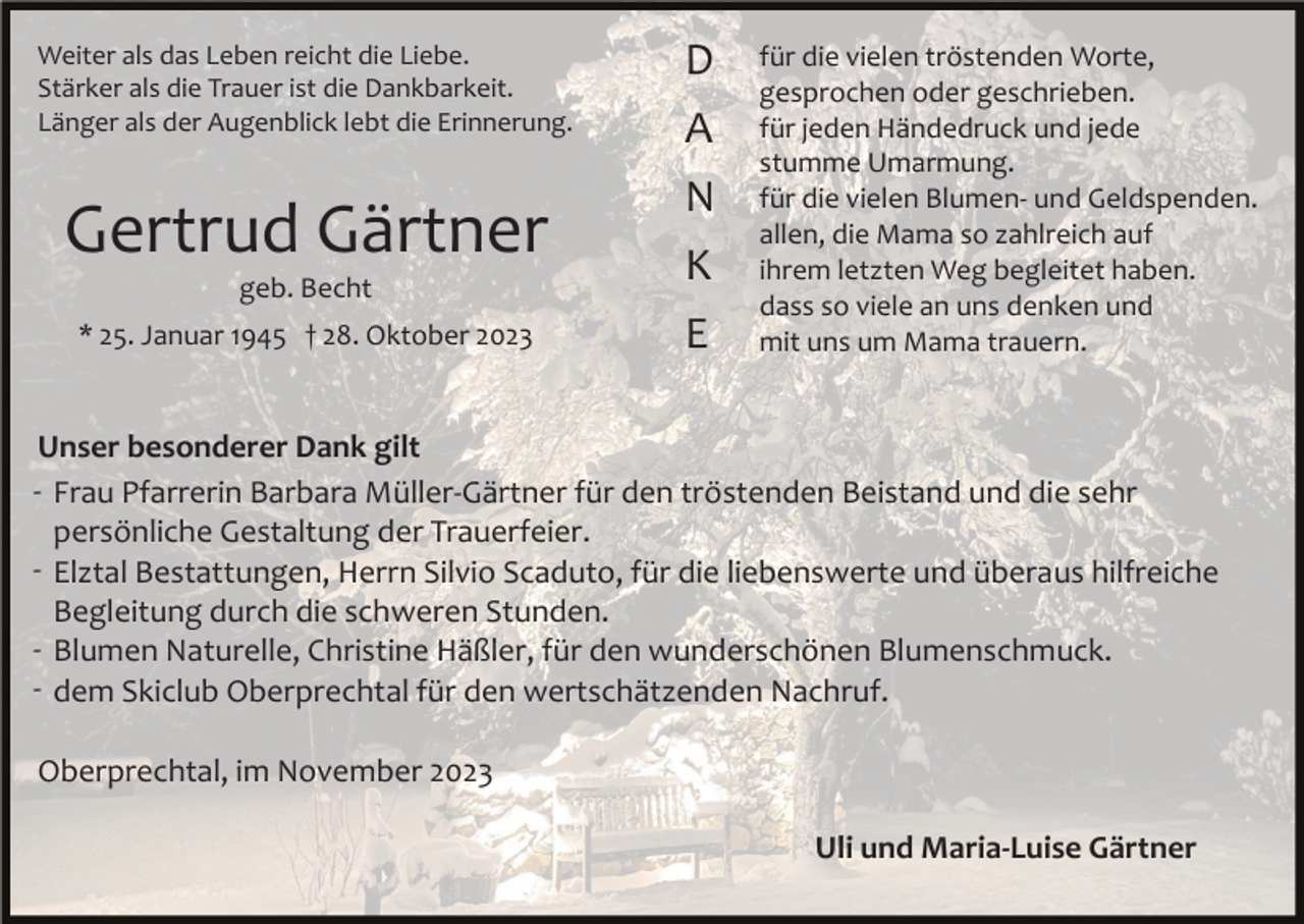 <p>Weiter als das Leben reicht die Liebe.<br />Stärker als die Trauer ist die Dankbarkeit.<br />Länger als der Augenblick lebt die Erinnerung.</p><p>Gertrud Gärtner<br />geb. Becht<br />* 25. Januar 1945 † 28. Oktober 2023</p><p>D<br />A<br />N<br />K<br />E</p><p>für die vielen tröstenden Worte,<br />gesprochen oder geschrieben.<br />für jeden Händedruck und jede<br />stumme Umarmung.<br />für die vielen Blumen­ und Geldspenden.<br />allen, die Mama so zahlreich auf<br />ihrem letzten Weg begleitet haben.<br />dass so viele an uns denken und<br />mit uns um Mama trauern.</p><p>Unser besonderer Dank gilt<br />­ Frau Pfarrerin Barbara Müller­Gärtner für den tröstenden Beistand und die sehr<br />persönliche Gestaltung der Trauerfeier.<br />­ Elztal Bestattungen, Herrn Silvio Scaduto, für die liebenswerte und überaus hilfreiche<br />Begleitung durch die schweren Stunden.<br />­ Blumen Naturelle, Christine Häßler, für den wunderschönen Blumenschmuck.<br />­ dem Skiclub Oberprechtal für den wertschätzenden Nachruf.<br />Oberprechtal, im November 2023<br />Uli und Maria-Luise Gärtner</p>