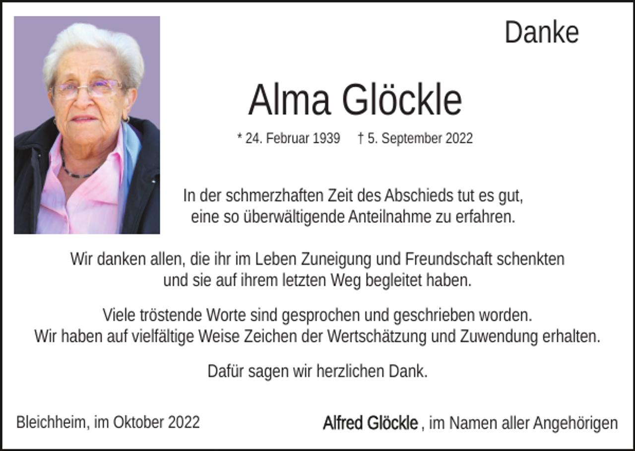<p>Danke</p><p>Alma Glöckle<br />* 24. Februar 1939</p><p>† 5. September 2022</p><p>In der schmerzhaften Zeit des Abschieds tut es gut,<br />eine so überwältigende Anteilnahme zu erfahren.<br />Wir danken allen, die ihr im Leben Zuneigung und Freundschaft schenkten<br />und sie auf ihrem letzten Weg begleitet haben.<br />Viele tröstende Worte sind gesprochen und geschrieben worden.<br />Wir haben auf vielfältige Weise Zeichen der Wertschätzung und Zuwendung erhalten.<br />Dafür sagen wir herzlichen Dank.<br />Bleichheim, im Oktober 2022</p><p>, im Namen aller Angehörigen</p>