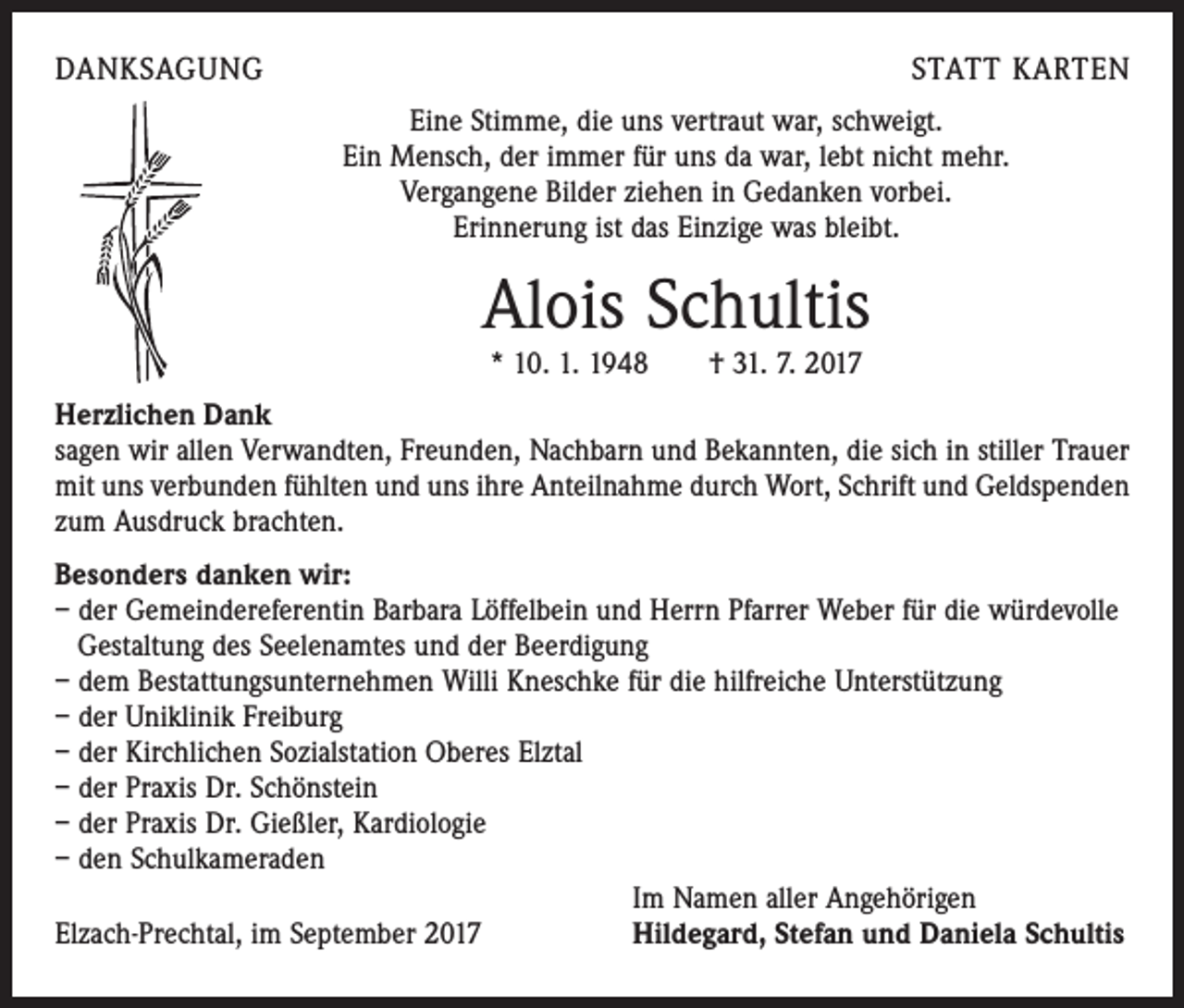 <p>DANKSAGUNG</p><p>STATT KARTEN<br />Eine Stimme, die uns vertraut war, schweigt.<br />Ein Mensch, der immer für uns da war, lebt nicht mehr.<br />Vergangene Bilder ziehen in Gedanken vorbei.<br />Erinnerung ist das Einzige was bleibt.</p><p>Alois Schultis<br />* 10. 1. 1948 † 31. 7. 2017</p><p>Herzlichen Dank</p><p>sagen wir allen Verwandten, Freunden, Nachbarn und Bekannten, die sich in stiller Trauer<br />mit uns verbunden fühlten und uns ihre Anteilnahme durch Wort, Schrift und Geldspenden<br />zum Ausdruck brachten.<br />Besonders danken wir:<br />– der Gemeindereferentin Barbara Löffelbein und Herrn Pfarrer Weber für die ­würdevolle<br />Gestaltung des Seelenamtes und der Beerdigung<br />– dem Bestattungsunternehmen Willi Kneschke für die hilfreiche Unterstützung<br />– der Uniklinik Freiburg<br />– der Kirchlichen Sozialstation Oberes Elztal<br />– der Praxis Dr. Schönstein<br />– der Praxis Dr. Gießler, Kardiologie<br />– den Schulkameraden</p><p>Im Namen aller Angehörigen<br />Elzach-Prechtal, im September 2017<br />Hildegard, Stefan und Daniela Schultis</p>