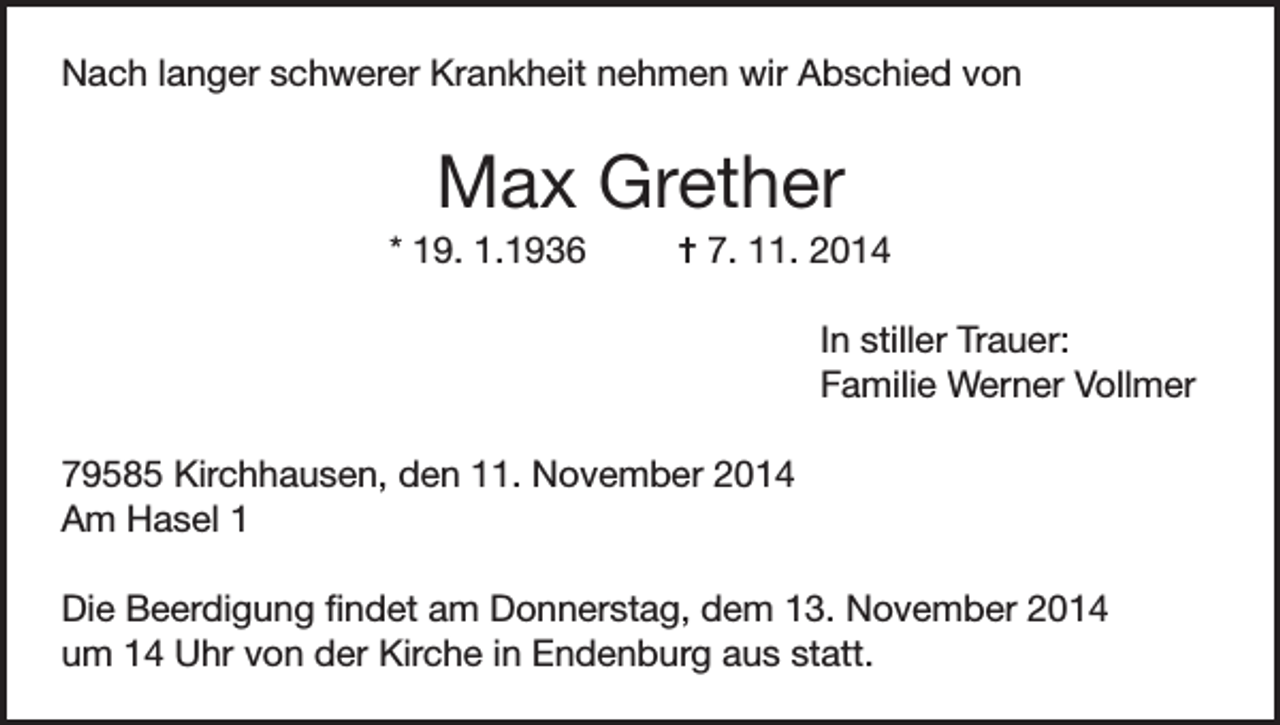 <p>Nach langer schwerer Krankheit nehmen wir Abschied von</p><p>Max Grether<br />* 19. 1.1936</p><p>= 7. 11. 2014</p><p>In stiller Trauer:<br />Familie Werner Vollmer</p><p>79585 Kirchhausen, den 11. November 2014<br />Am Hasel 1<br />Die Beerdigung findet am Donnerstag, dem 13. November 2014<br />um 14 Uhr von der Kirche in Endenburg aus statt.</p>