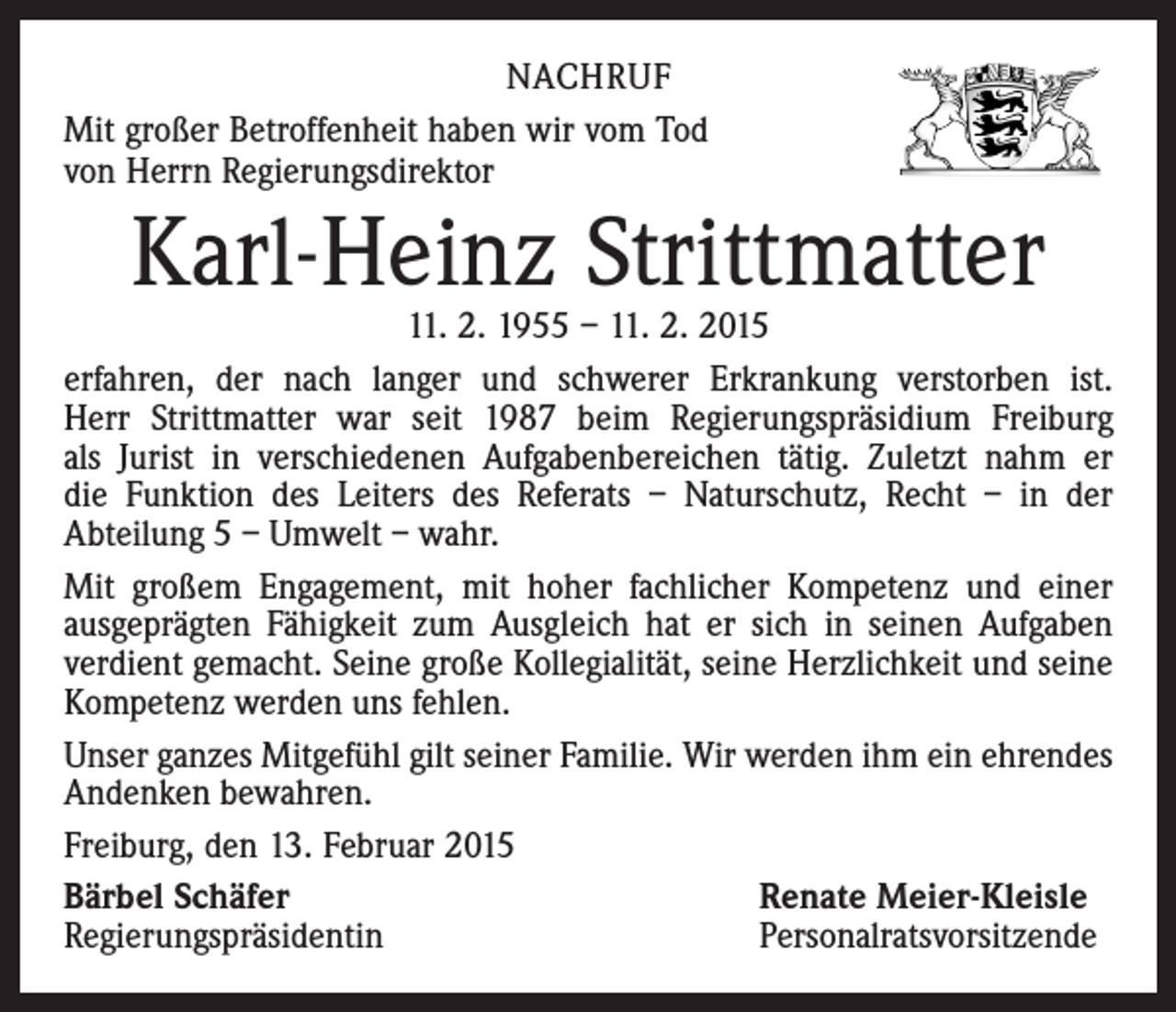 <p>NACHRUF<br />Mit großer Betroffenheit haben wir vom Tod<br />von Herrn Regierungsdirektor</p><p>Karl-Heinz Strittmatter</p><p>11. 2. 1955 – 11. 2. 2015<br />erfahren, der nach langer und schwerer Erkrankung verstorben ist.<br />Herr Strittmatter war seit 1987 beim Regierungspräsidium Freiburg<br />als Jurist in verschiedenen Aufgabenbereichen tätig. Zuletzt nahm er<br />die Funktion des Leiters des Referats – Naturschutz, Recht – in der<br />Abteilung 5 – Umwelt – wahr.<br />Mit großem Engagement, mit hoher fachlicher Kompetenz und einer<br />ausgeprägten Fähigkeit zum Ausgleich hat er sich in seinen Aufgaben<br />verdient gemacht. Seine große Kollegialität, seine Herzlichkeit und seine<br />Kompetenz werden uns fehlen.<br />Unser ganzes Mitgefühl gilt seiner Familie. Wir werden ihm ein ­ehrendes<br />Andenken bewahren.<br />Freiburg, den 13. Februar 2015<br />Bärbel Schäfer<br />Renate Meier-Kleisle<br />Regierungspräsidentin<br />Personalratsvorsitzende</p>