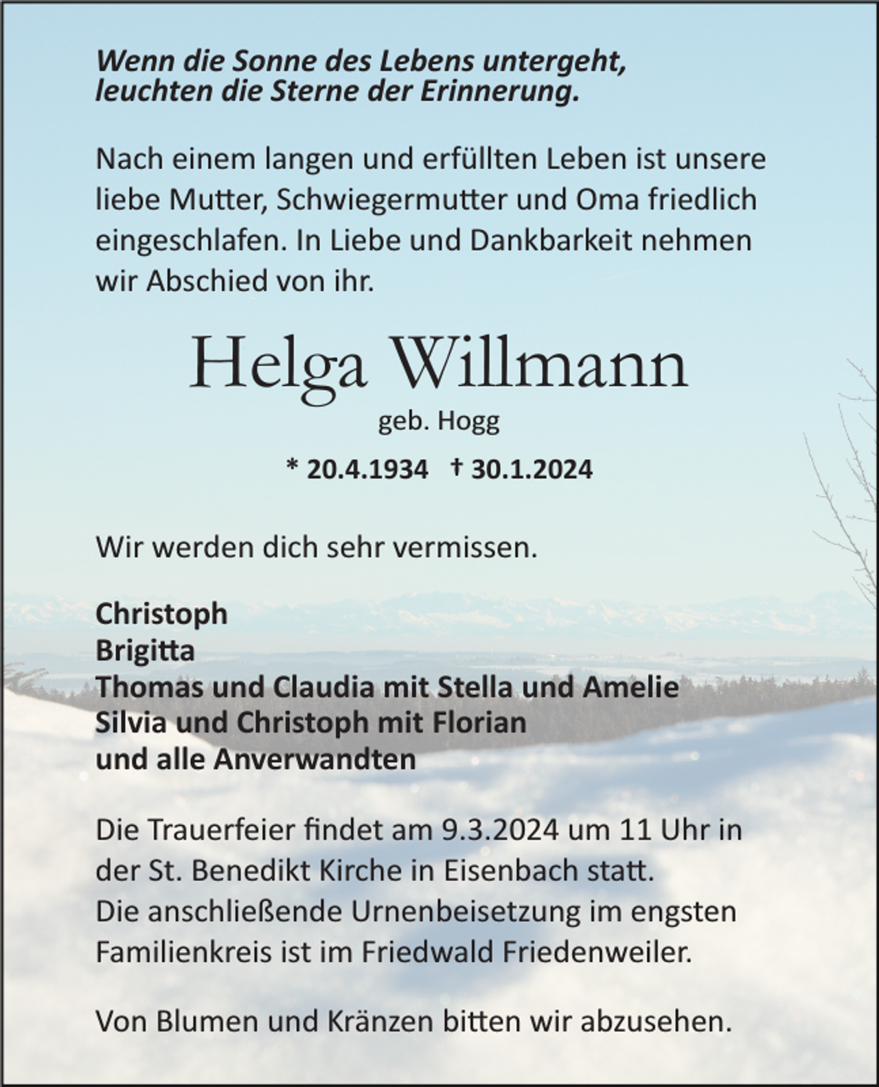 <p>Wenn die Sonne des Lebens untergeht,<br />leuchten die Sterne der Erinnerung.<br />Nach einem langen und erfüllten Leben ist unsere<br />liebe Mutter, Schwiegermutter und Oma friedlich<br />eingeschlafen. In Liebe und Dankbarkeit nehmen<br />wir Abschied von ihr.</p><p>Helga Willmann<br />geb. Hogg<br />* 20.4.1934 † 30.1.2024</p><p>Wir werden dich sehr vermissen.<br />Christoph<br />Brigitta<br />Thomas und Claudia mit Stella und Amelie<br />Silvia und Christoph mit Florian<br />und alle Anverwandten<br />Die Trauerfeier ﬁndet am 9.3.2024 um 11 Uhr in<br />der St. Benedikt Kirche in Eisenbach statt<br />Die anschließende Urnenbeisetzung im engsten<br />Familienkreis ist im Friedwald Friedenweiler.<br />Von Blumen und Kränzen bitten wir abzusehen.</p>