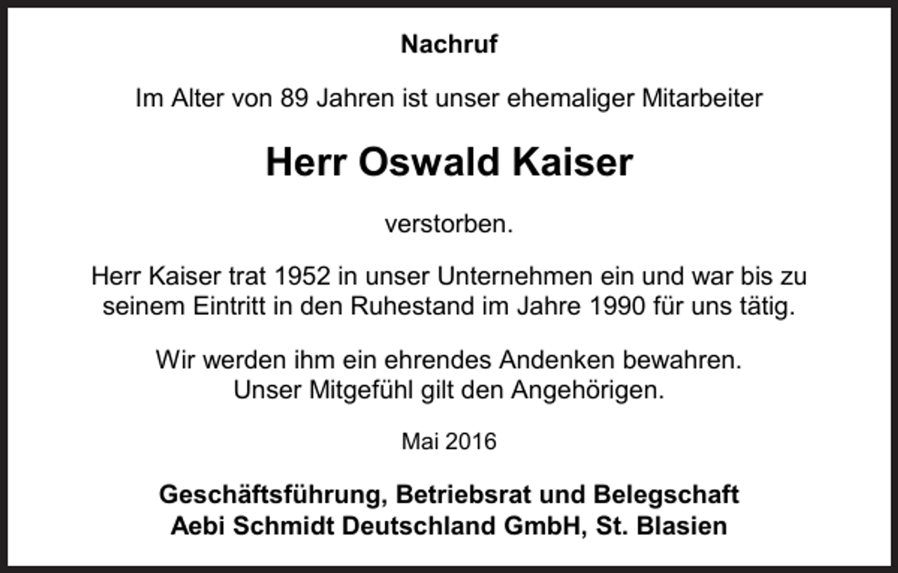 <p>Nachruf<br />Im Alter von 89 Jahren ist unser ehemaliger Mitarbeiter</p><p>Herr Oswald Kaiser<br />verstorben.<br />Herr Kaiser trat 1952 in unser Unternehmen ein und war bis zu<br />seinem Eintritt in den Ruhestand im Jahre 1990 für uns tätig.<br />Wir werden ihm ein ehrendes Andenken bewahren.<br />Unser Mitgefühl gilt den Angehörigen.<br />Mai 2016</p><p>Geschäftsführung, Betriebsrat und Belegschaft<br />Aebi Schmidt Deutschland GmbH, St. Blasien</p>