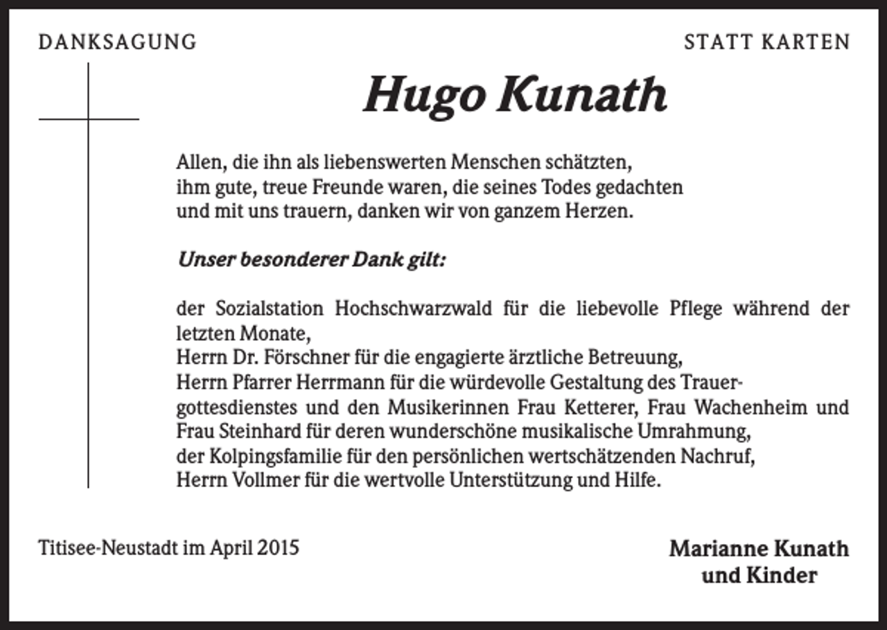 <p>DANK S AGUNG</p><p>S TATT K ARTEN</p><p>Hugo Kunath<br />Allen, die ihn als liebenswerten Menschen schätzten,<br />ihm gute, treue Freunde waren, die seines Todes gedachten<br />und mit uns trauern, danken wir von ganzem Herzen.<br />Unser besonderer Dank gilt:<br />der Sozialstation Hochschwarzwald für die liebevolle Pflege während der<br />letzten Monate,<br />Herrn Dr. Förschner für die engagierte ärztliche Betreuung,<br />Herrn Pfarrer Herrmann für die würdevolle Gestaltung des Trauergottesdienstes und den Musikerinnen Frau Ketterer, Frau Wachenheim und<br />Frau Steinhard für deren wunderschöne musikalische Umrahmung,<br />der Kolpingsfamilie für den persönlichen wertschätzenden Nachruf,<br />Herrn Vollmer für die wertvolle Unterstützung und Hilfe.<br />Titisee-Neustadt im April 2015</p><p>Marianne Kunath<br />und Kinder</p>