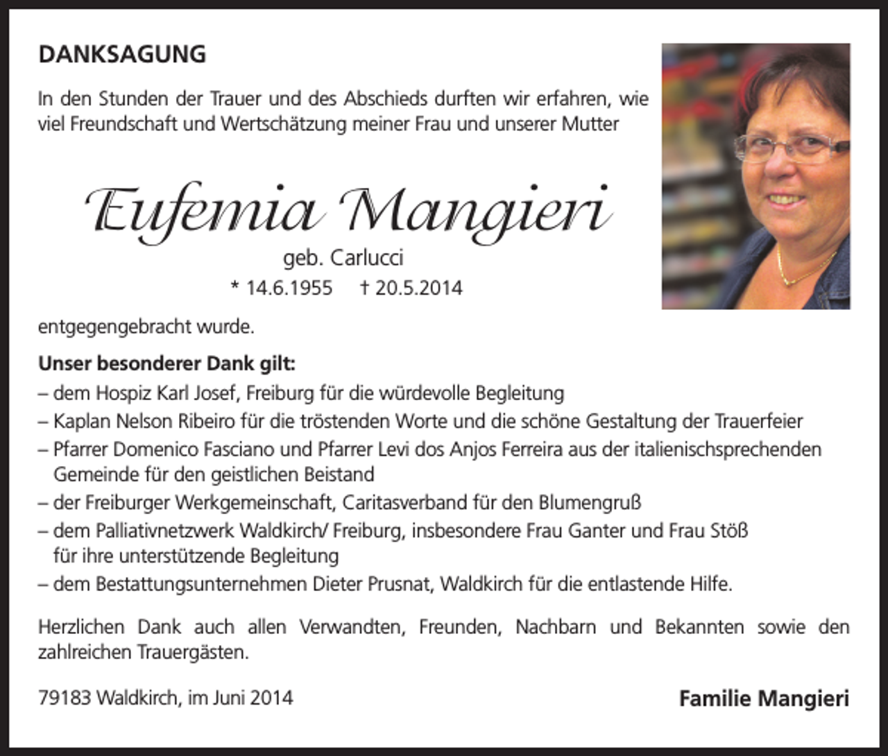 <p>DANKSAGUNG<br />In den Stunden der Trauer und des Abschieds durften wir erfahren, wie<br />viel Freundschaft und Wertschätzung meiner Frau und unserer Mutter</p><p>Eufemia Mangieri<br />geb. Carlucci</p><p>* 14.6.1955</p><p>† 20.5.2014</p><p>entgegengebracht wurde.<br />Unser besonderer Dank gilt:<br />– dem Hospiz Karl Josef, Freiburg für die würdevolle Begleitung<br />– Kaplan Nelson Ribeiro für die tröstenden Worte und die schöne Gestaltung der Trauerfeier<br />– Pfarrer Domenico Fasciano und Pfarrer Levi dos Anjos Ferreira aus der italienischsprechenden<br />Gemeinde für den geistlichen Beistand<br />– der Freiburger Werkgemeinschaft, Caritasverband für den Blumengruß<br />– dem Palliativnetzwerk Waldkirch/ Freiburg, insbesondere Frau Ganter und Frau Stöß<br />für ihre unterstützende Begleitung<br />– dem Bestattungsunternehmen Dieter Prusnat, Waldkirch für die entlastende Hilfe.<br />Herzlichen Dank auch allen Verwandten, Freunden, Nachbarn und Bekannten sowie den<br />zahlreichen Trauergästen.<br />79183 Waldkirch, im Juni 2014</p><p>Familie Mangieri</p>