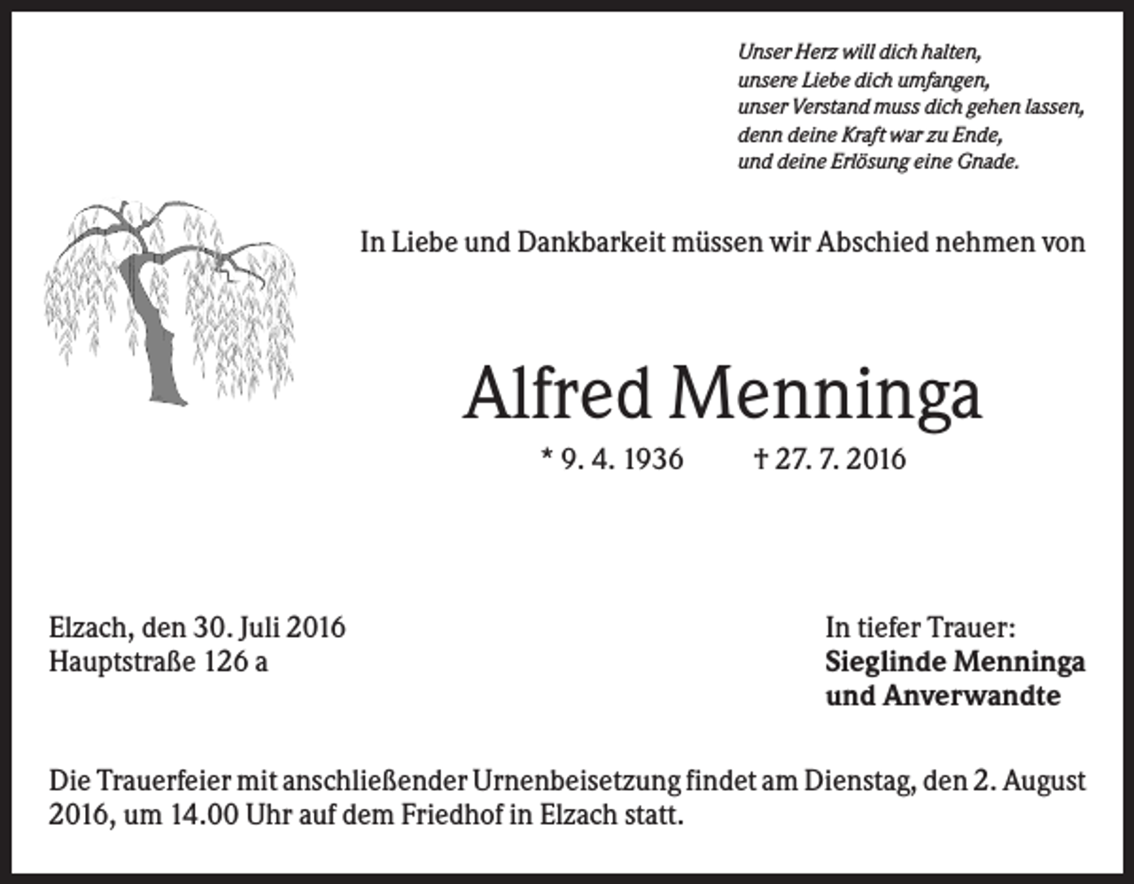 <p>Unser Herz will dich halten,<br />unsere Liebe dich umfangen,<br />unser Verstand muss dich gehen lassen,<br />denn deine Kraft war zu Ende,<br />und deine Erlösung eine Gnade.</p><p>In Liebe und Dankbarkeit müssen wir Abschied nehmen von</p><p>Alfred Menninga<br />* 9. 4. 1936</p><p>Elzach, den 30. Juli 2016<br />Hauptstraße 126 a</p><p>† 27. 7. 2016</p><p>In tiefer Trauer:<br />Sieglinde Menninga<br />und Anverwandte</p><p>Die Trauerfeier mit anschließender Urnenbeisetzung findet am Dienstag, den 2. August<br />2016, um 14.00 Uhr auf dem Friedhof in Elzach statt.</p>