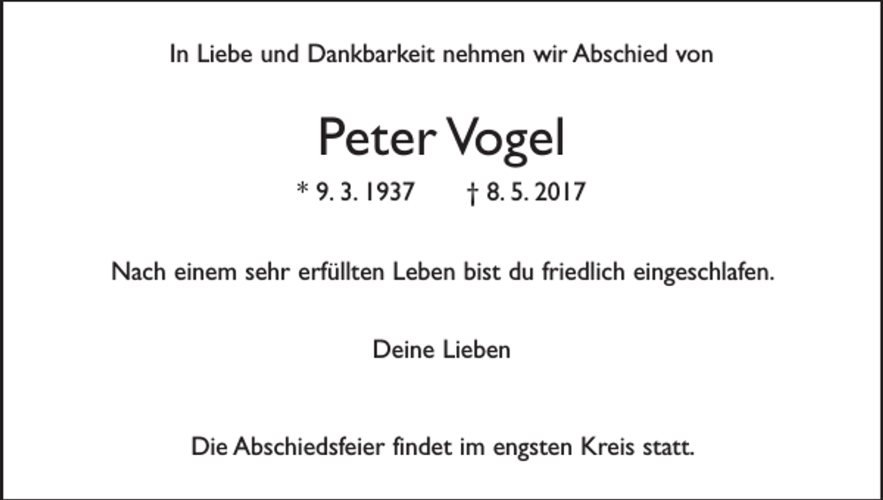 <p>In Liebe und Dankbarkeit nehmen wir Abschied von</p><p>Peter Vogel<br />* 9. 3. 1937 † 8. 5. 2017<br />Nach einem sehr erfüllten Leben bist du friedlich eingeschlafen.<br />Deine Lieben</p><p>Die Abschiedsfeier findet im engsten Kreis statt.</p>