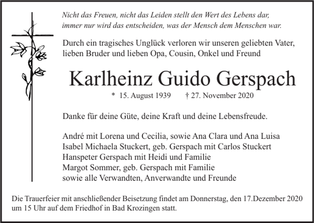<p>Nicht das Freuen, nicht das Leiden stellt den Wert des Lebens dar,<br />immer nur wird das entscheiden, was der Mensch dem Menschen war.</p><p>Durch ein tragisches Unglück verloren wir unseren geliebten Vater,<br />lieben Bruder und lieben Opa, Cousin, Onkel und Freund</p><p>Karlheinz Guido Gerspach<br />* 15. August 1939</p><p>† 27. November 2020</p><p>Danke für deine Güte, deine Kraft und deine Lebensfreude.<br />André mit Lorena und Cecilia, sowie Ana Clara und Ana Luisa<br />Isabel Michaela Stuckert, geb. Gerspach mit Carlos Stuckert<br />Hanspeter Gerspach mit Heidi und Familie<br />Margot Sommer, geb. Gerspach mit Familie<br />sowie alle Verwandten, Anverwandte und Freunde<br />Die Trauerfeier mit anschließender Beisetzung findet am Donnerstag, den 17.Dezember 2020<br />um 15 Uhr auf dem Friedhof in Bad Krozingen statt.</p>