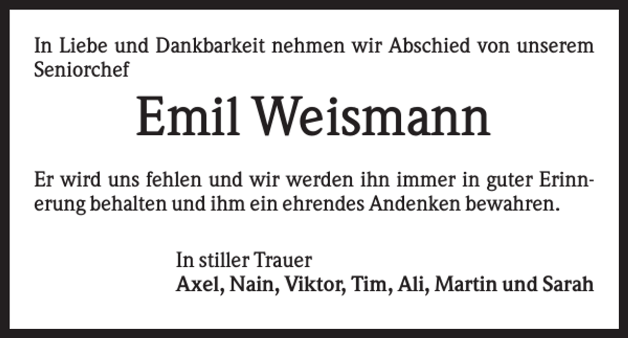 <p>In Liebe und Dankbarkeit nehmen wir Abschied von unserem<br />Seniorchef</p><p>Emil Weismann<br />Er wird uns fehlen und wir werden ihn immer in guter Erinnerung behalten und ihm ein ehrendes Andenken bewahren.<br />In stiller Trauer<br />Axel, Nain, Viktor, Tim, Ali, Martin und Sarah</p>
