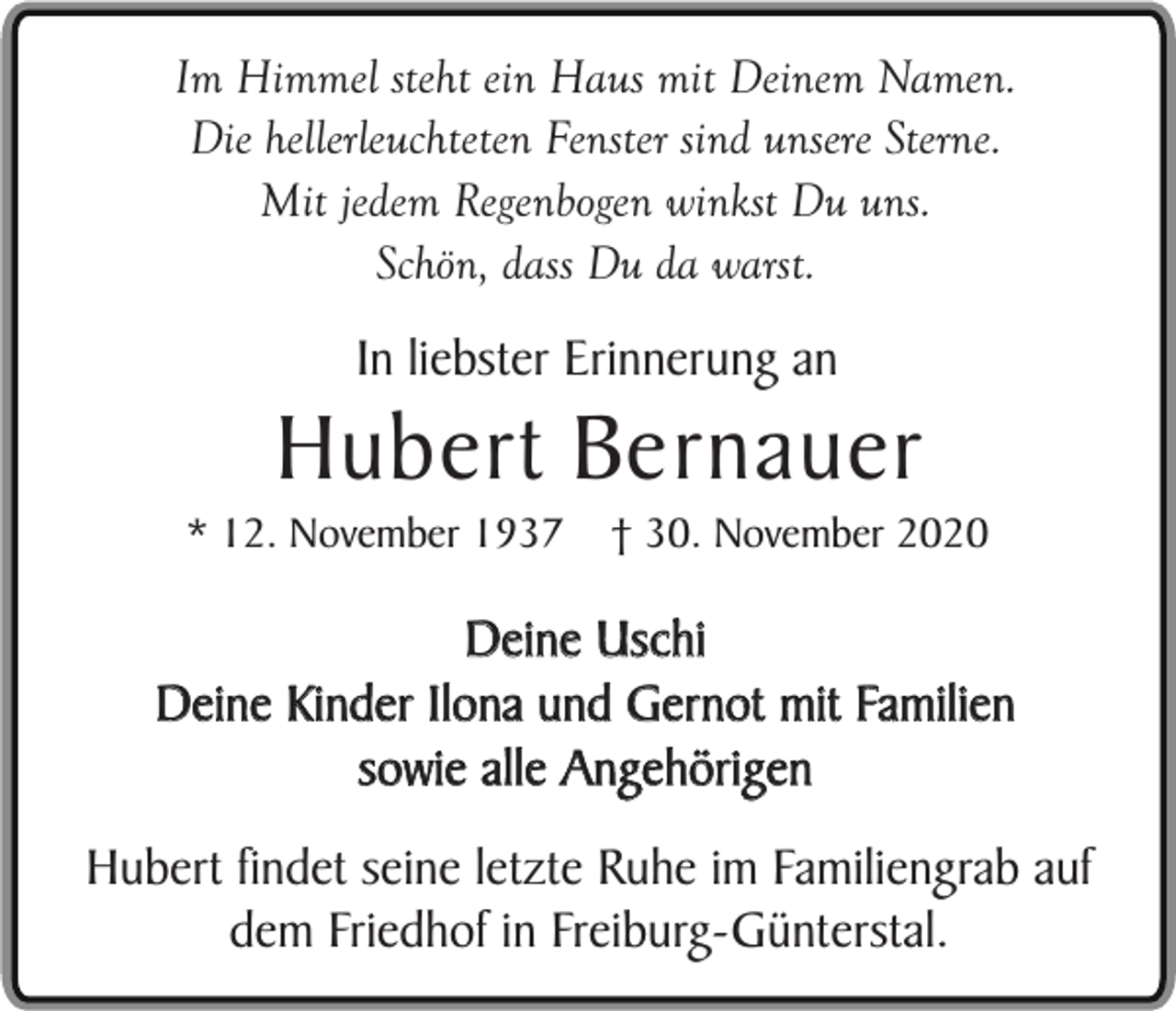 <p>Im Himmel steht ein Haus mit Deinem Namen.<br />Die hellerleuchteten Fenster sind unsere Sterne.<br />Mit jedem Regenbogen winkst Du uns.<br />Schön, dass Du da warst.</p><p>In liebster Erinnerung an</p><p>Hubert Bernauer</p><p>* 12. November 1937</p><p>† 30. November 2020</p><p>Deine Uschi<br />Deine Kinder Ilona und Gernot mit Familien<br />sowie alle Angehörigen<br />Hubert findet seine letzte Ruhe im Familiengrab auf<br />dem Friedhof in Freiburg-Günterstal.</p>