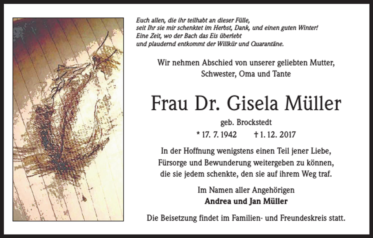 <p>Euch allen, die ihr teilhabt an dieser Fülle,<br />seit Ihr sie mir schenktet im Herbst, Dank, und einen guten Winter!<br />Eine Zeit, wo der Bach das Eis überlebt<br />und plaudernd entkommt der Willkür und Quarantäne.</p><p>Wir nehmen Abschied von unserer geliebten Mutter,<br />Schwester, Oma und Tante</p><p>Frau Dr. Gisela Müller<br />geb. Brockstedt<br />* 17. 7. 1942 † 1. 12. 2017<br />In der Hoffnung wenigstens einen Teil jener Liebe, ­<br />Fürsorge und Bewunderung weitergeben zu können,<br />die sie jedem schenkte, den sie auf ihrem Weg traf.<br />Im Namen aller Angehörigen<br />Andrea und Jan Müller<br />Die Beisetzung findet im Familien- und Freundeskreis statt.</p>