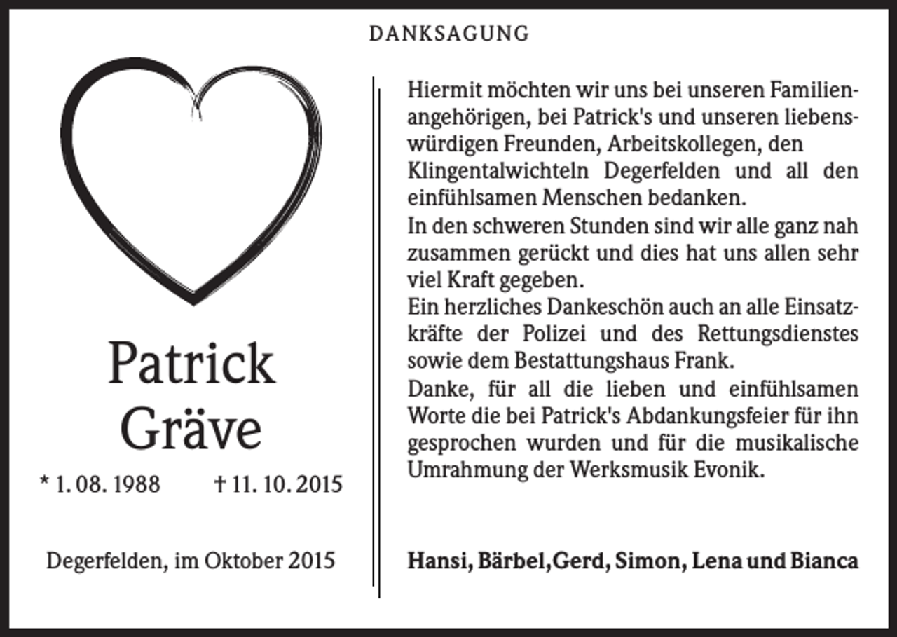 <p>DANK S AGUNG</p><p>Patrick<br />Gräve<br />* 1. 08. 1988</p><p>† 11. 10. 2015</p><p>Degerfelden, im Oktober 2015</p><p>Hiermit möchten wir uns bei unseren Familienangehörigen, bei Patrick's und unseren liebenswürdigen Freunden, Arbeitskollegen, den<br />Klingentalwichteln Degerfelden und all den<br />einfühlsamen Menschen bedanken.<br />In den schweren Stunden sind wir alle ganz nah<br />zusammen gerückt und dies hat uns allen sehr<br />viel Kraft gegeben.<br />Ein herzliches Dankeschön auch an alle Einsatzkräfte der Polizei und des Rettungsdienstes<br />sowie dem Bestattungshaus Frank.<br />Danke, für all die lieben und einfühlsamen<br />Worte die bei Patrick's Abdankungsfeier für ihn<br />gesprochen wurden und für die musikalische<br />Umrahmung der Werksmusik Evonik.</p><p>Hansi, Bärbel,Gerd, Simon, Lena und Bianca</p>