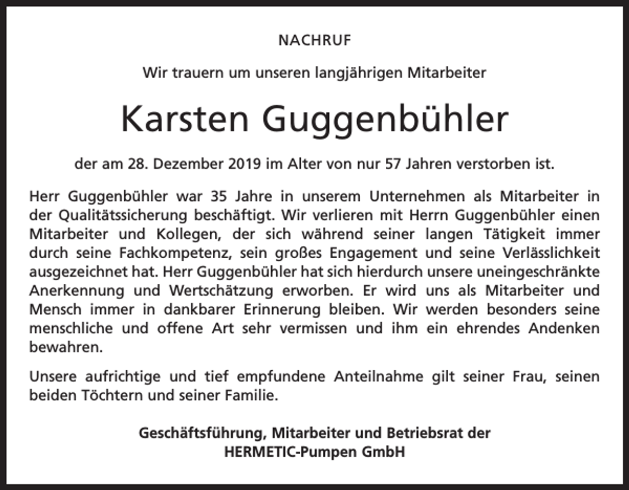 <p>NACHRUF<br />Wir trauern um unseren langjährigen Mitarbeiter</p><p>Karsten Guggenbühler<br />der am 28. Dezember 2019 im Alter von nur 57 Jahren verstorben ist.<br />Herr Guggenbühler war 35 Jahre in unserem Unternehmen als Mitarbeiter in<br />der Qualitätssicherung beschäftigt. Wir verlieren mit Herrn Guggenbühler einen<br />Mitarbeiter und Kollegen, der sich während seiner langen Tätigkeit immer<br />durch seine Fachkompetenz, sein großes Engagement und seine Verlässlichkeit<br />ausgezeichnet hat. Herr Guggenbühler hat sich hierdurch unsere uneingeschränkte<br />Anerkennung und Wertschätzung erworben. Er wird uns als Mitarbeiter und<br />Mensch immer in dankbarer Erinnerung bleiben. Wir werden besonders seine<br />menschliche und offene Art sehr vermissen und ihm ein ehrendes Andenken<br />bewahren.<br />Unsere aufrichtige und tief empfundene Anteilnahme gilt seiner Frau, seinen<br />beiden Töchtern und seiner Familie.<br />Geschäftsführung, Mitarbeiter und Betriebsrat der<br />HERMETIC-Pumpen GmbH</p>